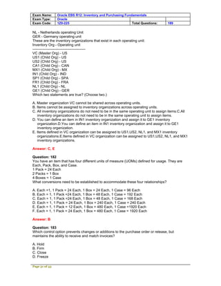 Exam Name:      Oracle EBS R12: Inventory and Purchasing Fundamentals
Exam Type:      Oracle
Exam Code:      1Z0-225                                      Total Questions:       189

NL - Netherlands operating Unit
GER - Germany operating unit
These are the inventory organizations that exist in each operating unit:
Inventory Org - Operating unit
--------------------------------------------
VC (Master Org) - US
US1 (Child Org) - US
US2 (Child Org) - US
CA1 (Child Org) - CAN
MX1 (Child Org) - MX
IN1 (Child Org) - IND
SP1 (Child Org) - SPA
FR1 (Child Org) - FRA
NL1 (Child Org) - NL
GE1 (Child Org) - GER
Which two statements are true? (Choose two.)

A. Master organization VC cannot be shared across operating units.
B. Items cannot be assigned to inventory organizations across operating units.
C. All inventory organizations do not need to be in the same operating unit to assign items.C.All
   inventory organizations do not need to be in the same operating unit to assign items.
D. You can define an item in IN1 inventory organization and assign it to GE1 inventory
   organization.D.You can define an item in IN1 inventory organization and assign it to GE1
   inventory organization.
E. Items defined in VC organization can be assigned to US1,US2, NL1, and MX1 inventory
   organizations.E.Items defined in VC organization can be assigned to US1,US2, NL1, and MX1
   inventory organizations.

Answer: C, E

Question: 182
You have an item that has four different units of measure (UOMs) defined for usage. They are
Each, Pack, Box, and Case.
1 Pack = 24 Each
2 Packs = 1 Box
4 Boxes = 1 Case
What conversions need to be established to accommodate these four relationships?

A. Each =1, 1 Pack = 24 Each, 1 Box = 24 Each, 1 Case = 96 Each
B. Each = 1, 1 Pack =24 Each, 1 Box = 48 Each, 1 Case = 192 Each
C. Each = 1, 1 Pack =24 Each, 1 Box = 48 Each, 1 Case = 168 Each
D. Each = 1, 1 Pack = 24 Each, 1 Box = 240 Each, 1 Case = 240 Each
E. Each = 1, 1 Pack = 12 Each, 1 Box = 480 Each, 1 Case =1920 Each
F. Each = 1, 1 Pack = 24 Each, 1 Box = 480 Each, 1 Case = 1920 Each

Answer: B

Question: 183
Which control option prevents changes or additions to the purchase order or release, but
maintains the ability to receive and match invoices?

A. Hold
B. Firm
C. Close
D. Freeze

Page 51 of 53
 