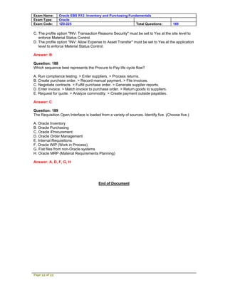 Exam Name:      Oracle EBS R12: Inventory and Purchasing Fundamentals
Exam Type:      Oracle
Exam Code:      1Z0-225                                      Total Questions:         189

C. The profile option "INV: Transaction Reasons Security" must be set to Yes at the site level to
   enforce Material Status Control.
D. The profile option "INV: Allow Expense to Asset Transfer" must be set to Yes at the application
   level to enforce Material Status Control.

Answer: B

Question: 188
Which sequence best represents the Procure to Pay life cycle flow?

A. Run compliance testing. > Enter suppliers. > Process returns.
B. Create purchase order. > Record manual payment. > File invoices.
C. Negotiate contracts. > Fulfill purchase order. > Generate supplier reports.
D. Enter invoice. > Match invoice to purchase order. > Return goods to suppliers.
E. Request for quote. > Analyze commodity. > Create payment outside payables.

Answer: C

Question: 189
The Requisition Open Interface is loaded from a variety of sources. Identify five. (Choose five.)

A. Oracle Inventory
B. Oracle Purchasing
C. Oracle iProcurement
D. Oracle Order Management
E. Internal Requisitions
F. Oracle WIP (Work in Process)
G. Flat files from non-Oracle systems
H. Oracle MRP (Material Requirements Planning)

Answer: A, D, F, G, H




                                        End of Document




Page 53 of 53
 
