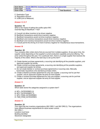 Exam Name:      Oracle EBS R12: Inventory and Purchasing Fundamentals
Exam Type:      Oracle
Exam Code:      1Z0-225                                      Total Questions:           189

F. Destination Type
G. Requisition Amount
H. UOM (Unit of Measure)

Answer: C, E, F

Question: 19
What is the impact of setting the profile option INV:
Override Neg for Backflush = Yes?

A. It would not allow inventory to be driven negative.
B. Backflush transactions would drive inventory negative.
C. Backflush transactions would not drive inventory negative.
D. Backflush and inventory transactions would drive inventory negative.
E. Backflush and inventory transactions would not drive inventory negative.
F. It would permit the driving of on-hand inventory negative for miscellaneous issue transactions.

Answer: B

Question: 20
Your company often orders items that are sourced from multiple suppliers. At any given time, the
supplier varies depending on the supplier's current production capability and price offering. The
price varies throughout the year. For a particular item, there is no single supplier that receives the
majority of the orders. What is the best way to set up this item?

A. Create blanket purchase agreements, a sourcing rule identifying all the possible suppliers, and
   approved supplier list entries.
B. Create contract purchase agreements, a sourcing rule identifying all the possible suppliers,
   and approved supplier list entries.
C. Do not create blanket or contract purchase agreements or sourcing rules. Manually
   AutoCreate requisitions onto standard purchase orders.
D. Create a blanket purchase agreement for only one supplier, a sourcing rule for just that
   supplier, and an approved supplier list entry for that supplier.
E. Create a contract purchase agreement for only one supplier, a sourcing rule for just that
   supplier, and an approved supplier list entry for that supplier.

Answer: C

Question: 21
Which table stores the categories assigned to a system item?

A. MTL_CATEGORIES_B
B. MTL_CATEGORIES_TL
C. MTL_ITEM_CATEGORIES
D. FND_ITEM_CATEGORIES

Answer: C

Question: 22
Your client has two inventory organizations (INV ORG 1 and INV ORG 2). The organizations
have different business requirements for stock locator control:
INV ORG 1:
Locators must have:
Building identified
Stockroom designated

Page 6 of 53
 