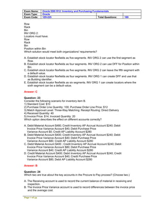 Exam Name:     Oracle EBS R12: Inventory and Purchasing Fundamentals
Exam Type:     Oracle
Exam Code:     1Z0-225                                      Total Questions:         189

Row
Rack
Bin
INV ORG 2:
Locators must have:
Row
Rack
Bin
Position within Bin
Which solution would meet both organizations' requirements?

A. Establish stock locator flexfields as five segments. INV ORG 2 can use the first segment as
   Row.
B. Establish stock locator flexfields as four segments. INV ORG 2 can use DFF for Position within
   Bin.
C. Establish stock locator flexfields as five segments. INV ORG 2 can leave the fifth segment with
   a default value.
D. Establish stock locator flexfields as four segments. INV ORG 1 can create DFF and use that
   as Building identifier.
E. Establish stock locator flexfields as six segments. INV ORG 1 can create locators where the
   sixth segment can be a default value.

Answer: C

Question: 23
Consider the following scenario for inventory item B.
1) Standard Cost: $10
2) Purchase Order Line Quantity: 100; Purchase Order Line Price: $12
3) Match Approval Level: Three-Way Matching; Receipt Routing: Direct Delivery
4) Received Quantity: 40
5) Invoice Price: $14; Invoiced Quantity: 20
Which option describes the effect on different accounts correctly?

A. Debit Material Account $480; Credit Inventory AP Accrual Account $240; Debit
   Invoice Price Variance Account $40; Debit Purchase Price
   Variance Account $0; Credit AP Liability Account $280
B. Debit Material Account $400; Credit Inventory AP Accrual Account $240; Debit
   Invoice Price Variance Account $40; Debit Purchase Price
   Variance Account $80; Credit AP Liability Account $280
C. Debit Material Account $400 ; Credit Inventory AP Accrual Account $240; Debit
   Invoice Price Variance Account $80; Debit Purchase Price
   Variance Account $40; Credit AP Liability Account $280
D. Credit Material Account $400; Debit Inventory AP Accrual Account $240; Credit
   Invoice Price Variance Account $40; Credit Purchase Price
   Variance Account $80; Debit AP Liability Account $280

Answer: B

Question: 24
Which two are true about the key accounts in the Procure to Pay process? (Choose two.)

A. The Receiving account is used to record the current balance of material in receiving and
   inspection.
B. The Invoice Price Variance account is used to record differences between the invoice price
   and the average cost.

Page 7 of 53
 