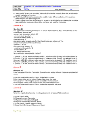 Exam Name:     Oracle EBS R12: Inventory and Purchasing Fundamentals
Exam Type:     Oracle
Exam Code:     1Z0-225                                      Total Questions:        189

C. The Expense AP Accrual account is used to accrue payable liabilities when you receive items
   you will capitalize as inventory.
D. The Purchase Price Variance account is used to record differences between the purchase
   order line price and the average cost.
E. The Exchange Rate Gain or Loss account is used to record differences between the exchange
   rate used for the purchase order and the exchange rate used for the invoice.

Answer: A, E

Question: 25
You applied a subassembly template for an item at the master level. Four main attributes of the
subassembly template are:
- primary unit of measure (UOM): EA
- minimum order quanity: 5
- maximum order quantity: 10
- fixed lead time: 2
After applying the template, you find that the attributes are not correct. You
correct the template with these attributes:
- primary UOM: LB
- minimum order quantity: 7
- maximum order quantity: 12
- fixed lead time: 4
You reapply the template.
Which attributes are updated in the item?

A. primary UOM: LB, minimum order quantity: 7, maximum order quantity: 12, fixed lead time: 4
B. primary UOM: LB, minimum order quantity: 5, maximum order quantity: 10, fixed lead time: 2
C. primary UOM: EA, minimum order quantity: 5, maximum order quantity: 10, fixed lead time: 4
D. primary UOM: EA, minimum order quantity: 7, maximum order quantity: 12, fixed lead time: 4
E. primary UOM: EA, minimum order quantity: 5, maximum order quantity: 12, fixed lead time: 2

Answer: D

Question: 26
Price Tolerance (%) on the Purchasing Options Control section refers to the percentage by which
_____.

A. the purchase order line price cannot exceed a price quote
B. the invoice price cannot exceed the purchase order line price
C. the purchase order line price cannot exceed the blanket amount
D. the supplier catalog price cannot exceed purchase order line price
E. the purchase order line price cannot exceed the requisition line price

Answer: E

Question: 27
Which two reports detail pending inventory adjustments for a count? (Choose two.)

A. Cycle Count Listing
B. Physical Inventory Tag Listing
C. Physical Inventory Counts Report
D. Physical Inventory Adjustments Report
E. Cycle Counts Pending Approval Report
F. Cycle Count Entries and Adjustments Report


Page 8 of 53
 