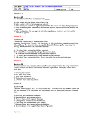 Exam Name:     Oracle EBS R12: Inventory and Purchasing Fundamentals
Exam Type:     Oracle
Exam Code:     1Z0-225                                      Total Questions:        189

Answer: D, E

Question: 28
The Direct Forward method routes documents _____.

A. to the person with the highest approval authority
B. to the position with the highest approval authority
C. to the employee's supervisor, regardless of whether that person has the authority to approve
D. to the next employee in the hierarchy who has the requisite approval authority to approve the
   document
E. to the next position that has approval authority, regardless of whether it has the requisite
   authority to approve

Answer: D

Question: 29
Consider the following setup: Receipt Close Point =
Accepted; Receipt Close Percent = 5%. A shipment of 100 units for item A was scheduled to be
delivered today. The shipment status changed to Closed for Receiving after processing the
delivery. Which statement is true about this delivery?

A. 110 units of A are received and 94 are accepted.
B. 95 units of A are received and waiting in the receiving dock.
C. 99 units of A are received and 5 are rejected after inspection.
D. 110 units of A are received and 103 are delivered to the inventory.
E. 102 units of A are received and then 10 are returned to the vendor due to damage.

Answer: D

Question: 30
Some move orders are pre-approved requests for subinventory transfers that bring material from
a source location to a staging subinventory within the organization. Identify the correct move
order type.

A. Shipping move orders
B. Pick wave move order
C. Move order requisitions
D. Replenishment move orders
E. Automatic move order requisitions

Answer: B

Question: 31
There are several types of RFQ, including Catalog RFQ, Standard RFQ, and Bid RFQ. There are
only two classes of RFQ. Identify the two valid classes and their appropriate purposes. (Choose
two.)

A. Bid Class, which supports Shipments
B. Standard Class, which supports Items
C. Planned Class, which supports Catalogs
D. Catalog Class, which supports Price Breaks
E. Cost Class, which supports Bid Price Breaks
F. Category Class, which supports Supplier Catalogs
G. Contract Class, which supports Total Dollars Agreed to


Page 9 of 53
 