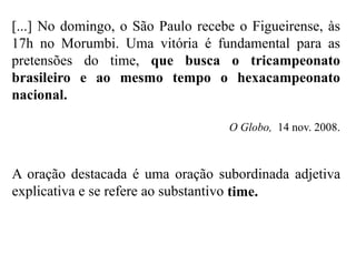 [...] No domingo, o São Paulo recebe o Figueirense, às
17h no Morumbi. Uma vitória é fundamental para as
pretensões do time, que busca o tricampeonato
brasileiro e ao mesmo tempo o hexacampeonato
nacional.
O Globo, 14 nov. 2008.
A oração destacada é uma oração subordinada adjetiva
explicativa e se refere ao substantivo time.
 