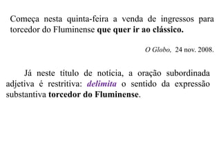Já neste título de notícia, a oração subordinada
adjetiva é restritiva: delimita o sentido da expressão
substantiva torcedor do Fluminense.
Começa nesta quinta-feira a venda de ingressos para
torcedor do Fluminense que quer ir ao clássico.
O Globo, 24 nov. 2008.
 
