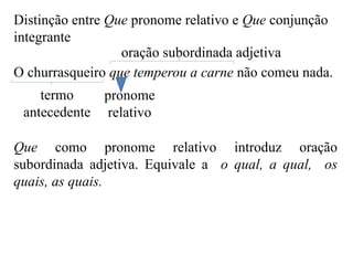 Distinção entre Que pronome relativo e Que conjunção
integrante
O churrasqueiro que temperou a carne não comeu nada.
termo
antecedente
pronome
relativo
oração subordinada adjetiva
Que como pronome relativo introduz oração
subordinada adjetiva. Equivale a o qual, a qual, os
quais, as quais.
 