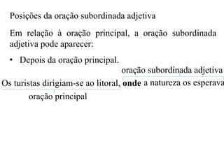 Posições da oração subordinada adjetiva
Em relação à oração principal, a oração subordinada
adjetiva pode aparecer:
• Depois da oração principal.
Os turistas dirigiam-se ao litoral, onde a natureza os esperava
oração principal
oração subordinada adjetiva
 