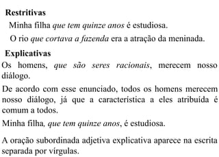 Restritivas
Minha filha que tem quinze anos é estudiosa.
O rio que cortava a fazenda era a atração da meninada.
Explicativas
Os homens, que são seres racionais, merecem nosso
diálogo.
De acordo com esse enunciado, todos os homens merecem
nosso diálogo, já que a característica a eles atribuída é
comum a todos.
Minha filha, que tem quinze anos, é estudiosa.
A oração subordinada adjetiva explicativa aparece na escrita
separada por vírgulas.
 