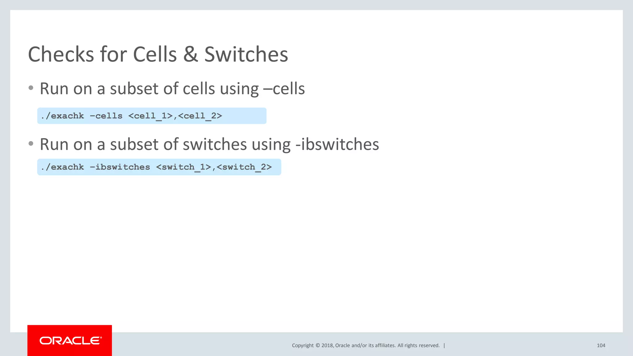 Copyright © 2018, Oracle and/or its affiliates. All rights reserved. |
Checks for Cells & Switches
• Run on a subset of cells using –cells
• Run on a subset of switches using -ibswitches
./exachk –cells <cell_1>,<cell_2>
./exachk –ibswitches <switch_1>,<switch_2>
104
 