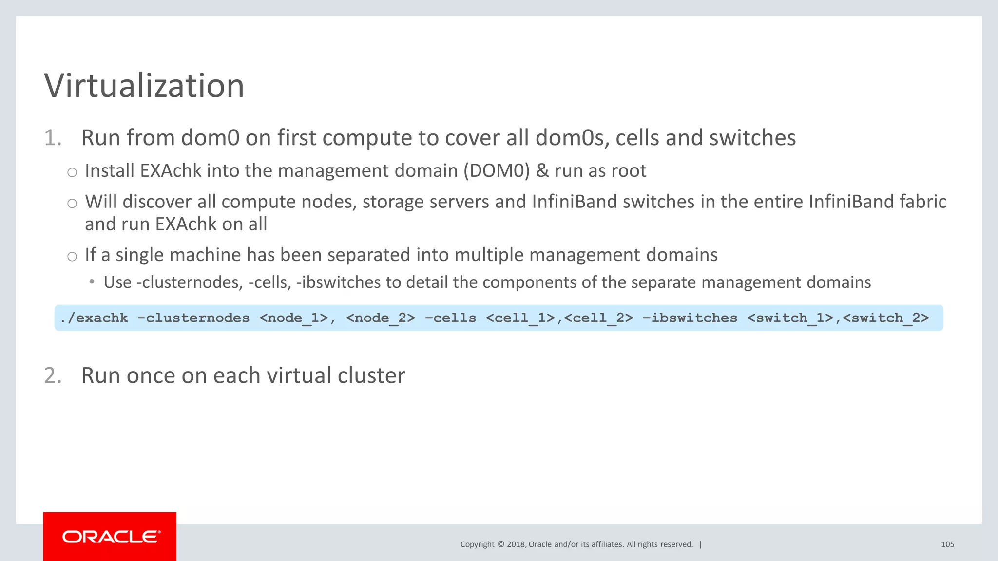 Copyright © 2018, Oracle and/or its affiliates. All rights reserved. |
Virtualization
1. Run from dom0 on first compute to cover all dom0s, cells and switches
o Install EXAchk into the management domain (DOM0) & run as root
o Will discover all compute nodes, storage servers and InfiniBand switches in the entire InfiniBand fabric
and run EXAchk on all
o If a single machine has been separated into multiple management domains
• Use -clusternodes, -cells, -ibswitches to detail the components of the separate management domains
2. Run once on each virtual cluster
105
./exachk –clusternodes <node_1>, <node_2> –cells <cell_1>,<cell_2> –ibswitches <switch_1>,<switch_2>
 