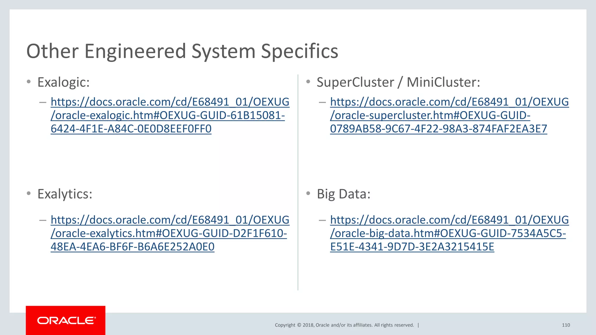 Copyright © 2018, Oracle and/or its affiliates. All rights reserved. |
• Exalogic:
– https://docs.oracle.com/cd/E68491_01/OEXUG
/oracle-exalogic.htm#OEXUG-GUID-61B15081-
6424-4F1E-A84C-0E0D8EEF0FF0
• SuperCluster / MiniCluster:
– https://docs.oracle.com/cd/E68491_01/OEXUG
/oracle-supercluster.htm#OEXUG-GUID-
0789AB58-9C67-4F22-98A3-874FAF2EA3E7
110
• Exalytics:
– https://docs.oracle.com/cd/E68491_01/OEXUG
/oracle-exalytics.htm#OEXUG-GUID-D2F1F610-
48EA-4EA6-BF6F-B6A6E252A0E0
• Big Data:
– https://docs.oracle.com/cd/E68491_01/OEXUG
/oracle-big-data.htm#OEXUG-GUID-7534A5C5-
E51E-4341-9D7D-3E2A3215415E
Other Engineered System Specifics
 