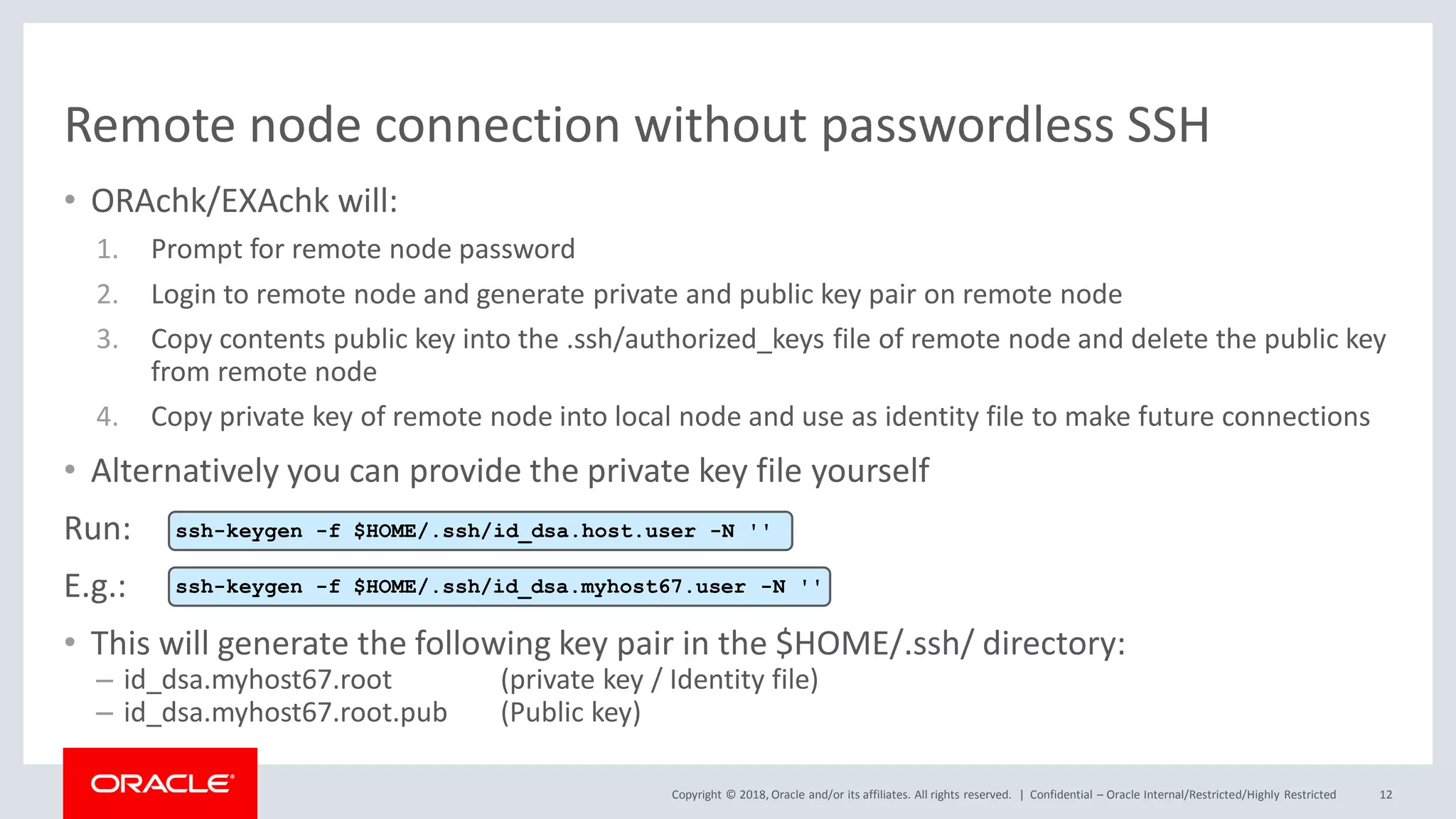 Copyright © 2018, Oracle and/or its affiliates. All rights reserved. |
Remote node connection without passwordless SSH
• ORAchk/EXAchk will:
1. Prompt for remote node password
2. Login to remote node and generate private and public key pair on remote node
3. Copy contents public key into the .ssh/authorized_keys file of remote node and delete the public key
from remote node
4. Copy private key of remote node into local node and use as identity file to make future connections
• Alternatively you can provide the private key file yourself
Run:
E.g.:
• This will generate the following key pair in the $HOME/.ssh/ directory:
– id_dsa.myhost67.root (private key / Identity file)
– id_dsa.myhost67.root.pub (Public key)
Confidential – Oracle Internal/Restricted/Highly Restricted 12
ssh-keygen -f $HOME/.ssh/id_dsa.host.user -N ''
ssh-keygen -f $HOME/.ssh/id_dsa.myhost67.user -N ''
 