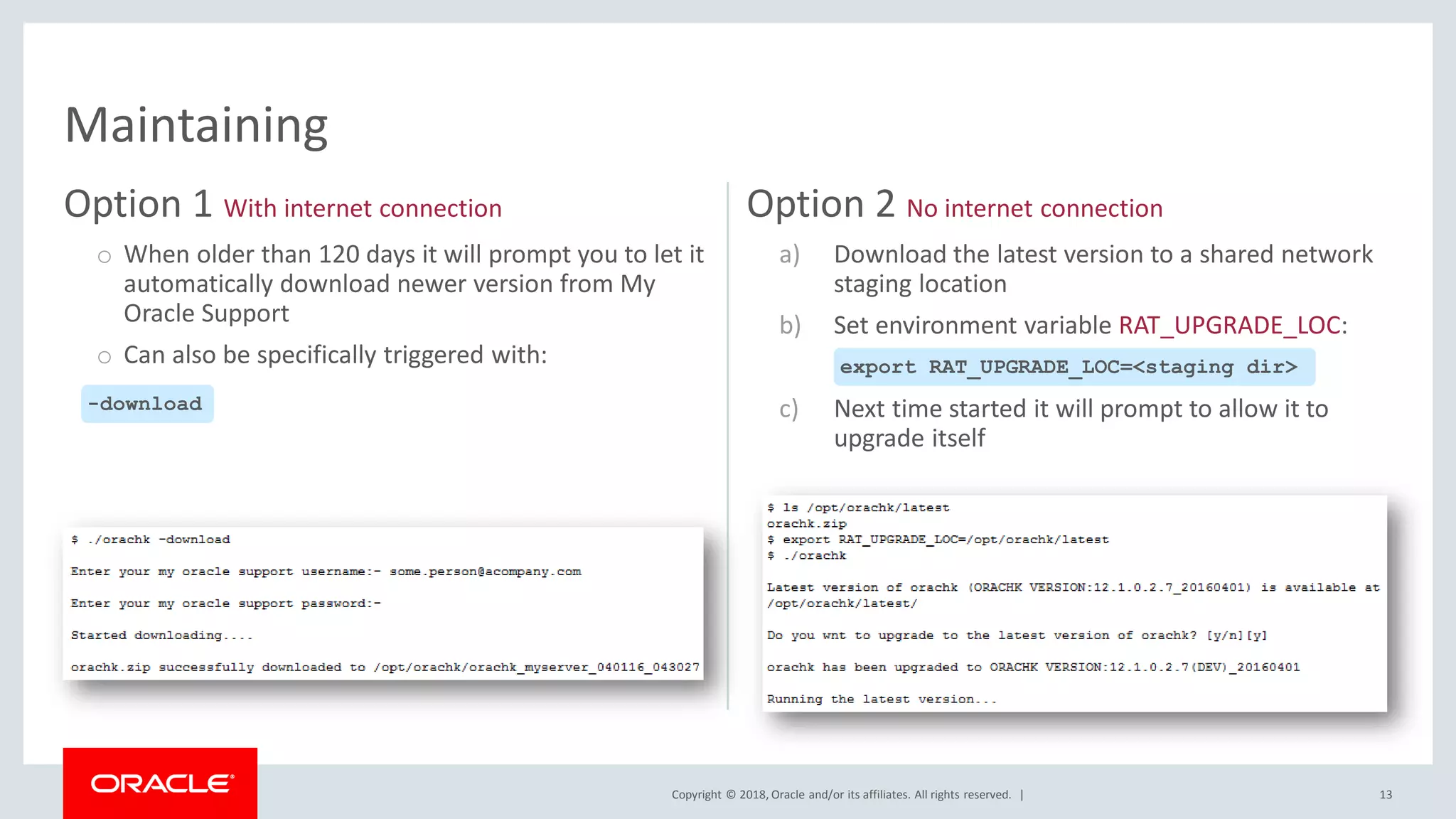 Copyright © 2018, Oracle and/or its affiliates. All rights reserved. |
Option 1 With internet connection
o When older than 120 days it will prompt you to let it
automatically download newer version from My
Oracle Support
o Can also be specifically triggered with:
Option 2 No internet connection
a) Download the latest version to a shared network
staging location
b) Set environment variable RAT_UPGRADE_LOC:
c) Next time started it will prompt to allow it to
upgrade itself
13
Maintaining
-download
export RAT_UPGRADE_LOC=<staging dir>
 