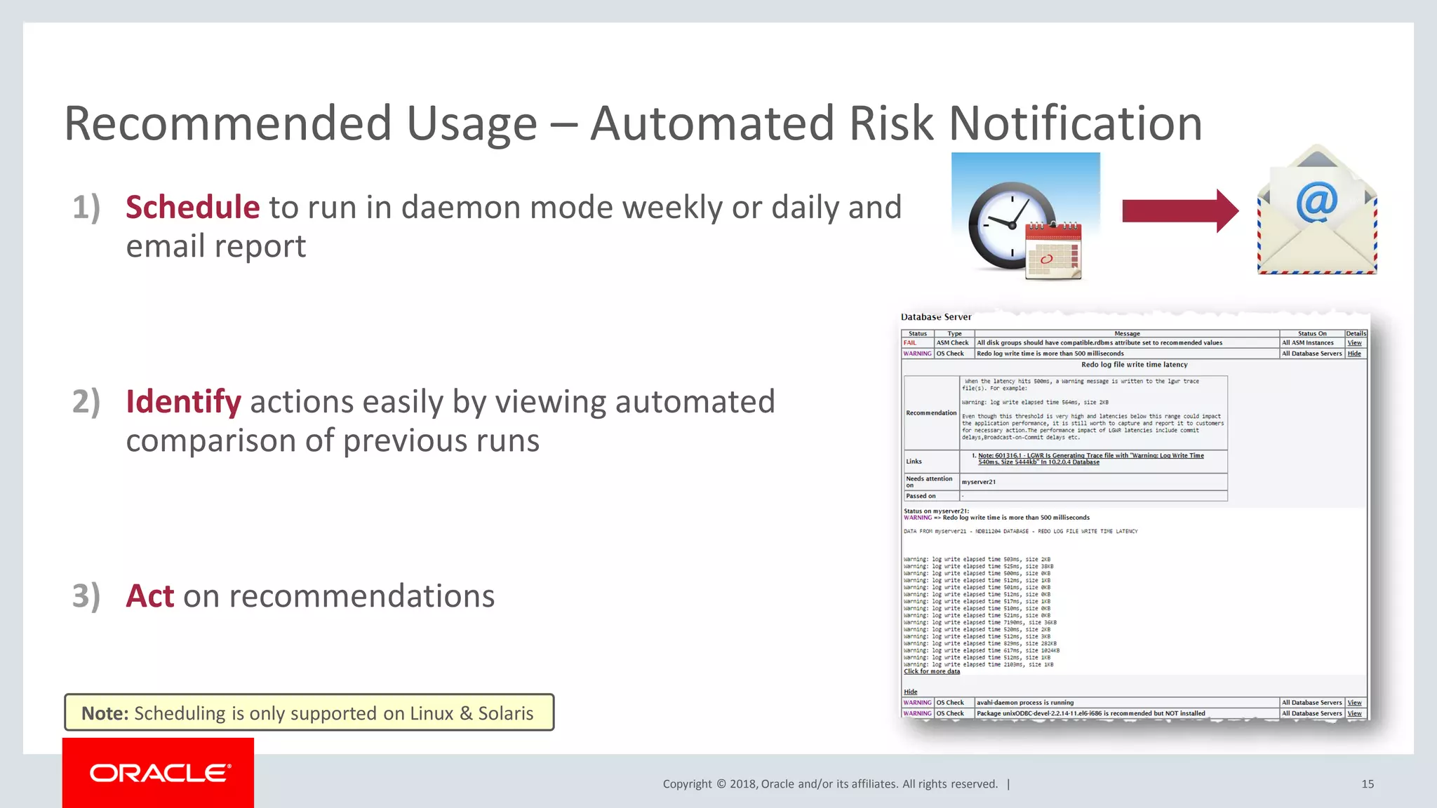 Copyright © 2018, Oracle and/or its affiliates. All rights reserved. |
Recommended Usage – Automated Risk Notification
1) Schedule to run in daemon mode weekly or daily and
email report
2) Identify actions easily by viewing automated
comparison of previous runs
3) Act on recommendations
15
Note: Scheduling is only supported on Linux & Solaris
 