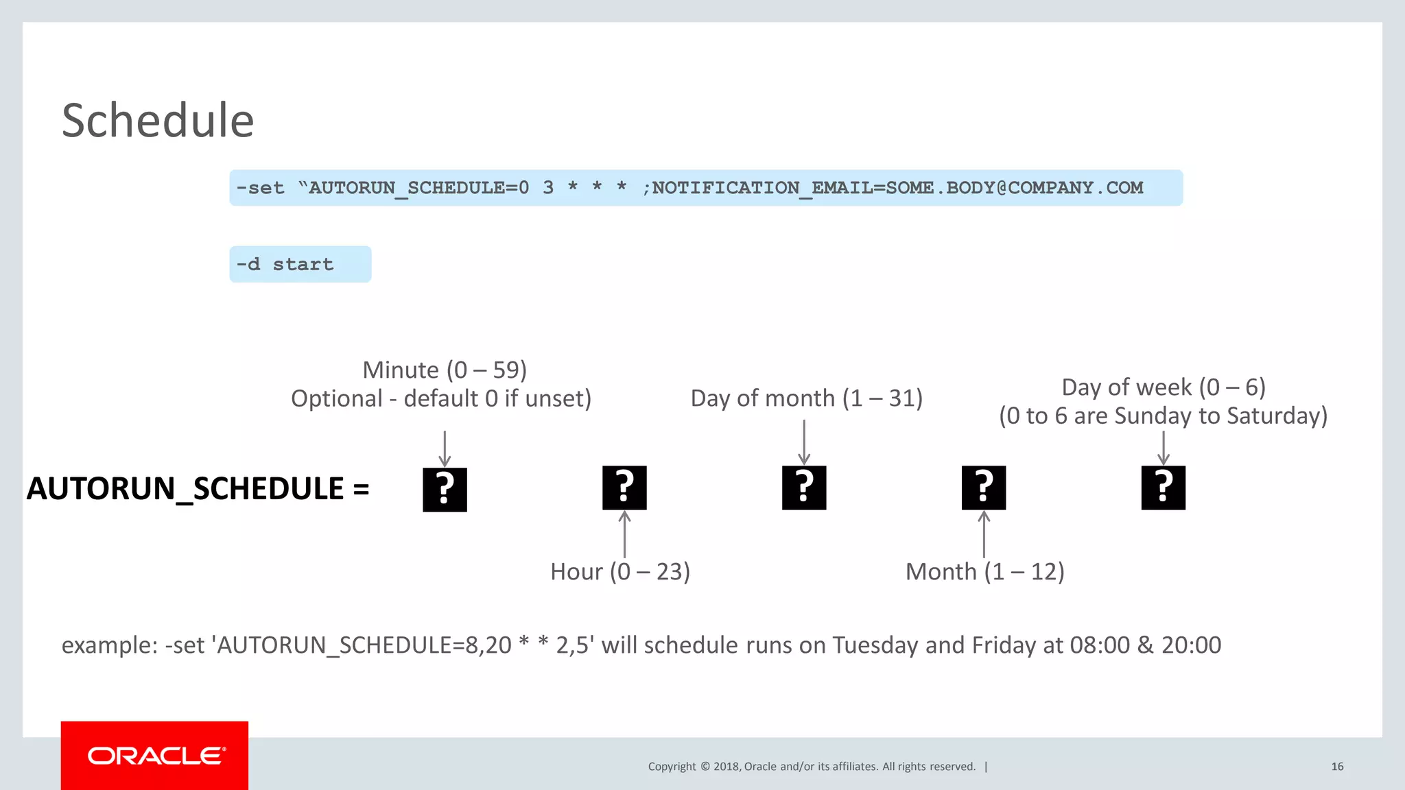 Copyright © 2018, Oracle and/or its affiliates. All rights reserved. |
Schedule
?
Hour (0 – 23)
? ? ?
Day of month (1 – 31)
Month (1 – 12)
Day of week (0 – 6)
(0 to 6 are Sunday to Saturday)
example: -set 'AUTORUN_SCHEDULE=8,20 * * 2,5' will schedule runs on Tuesday and Friday at 08:00 & 20:00
AUTORUN_SCHEDULE =
1616
-set “AUTORUN_SCHEDULE=0 3 * * * ;NOTIFICATION_EMAIL=SOME.BODY@COMPANY.COM
-d start
?
Minute (0 – 59)
Optional - default 0 if unset)
 