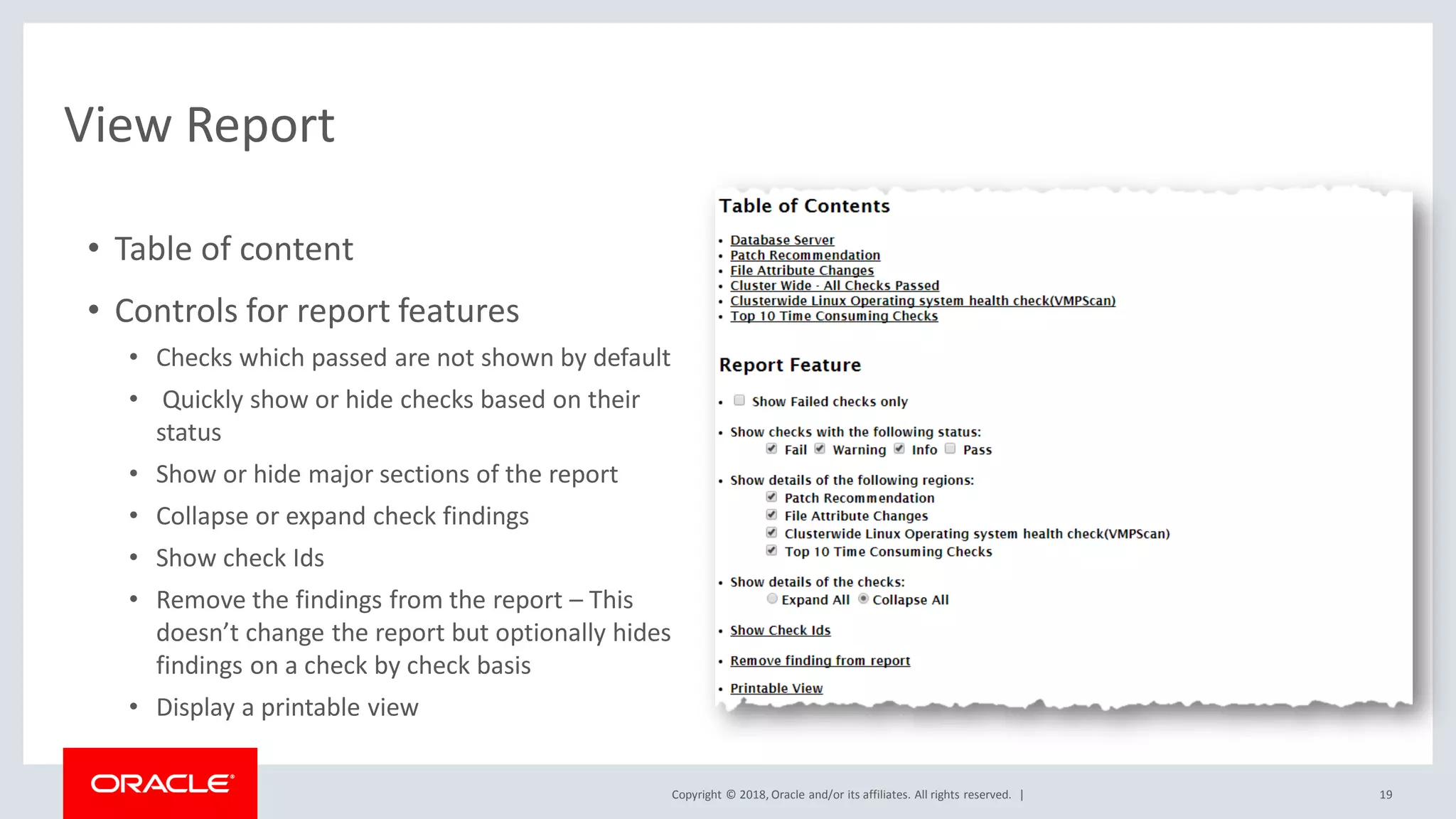 Copyright © 2018, Oracle and/or its affiliates. All rights reserved. |
View Report
• Table of content
• Controls for report features
• Checks which passed are not shown by default
• Quickly show or hide checks based on their
status
• Show or hide major sections of the report
• Collapse or expand check findings
• Show check Ids
• Remove the findings from the report – This
doesn’t change the report but optionally hides
findings on a check by check basis
• Display a printable view
19
 