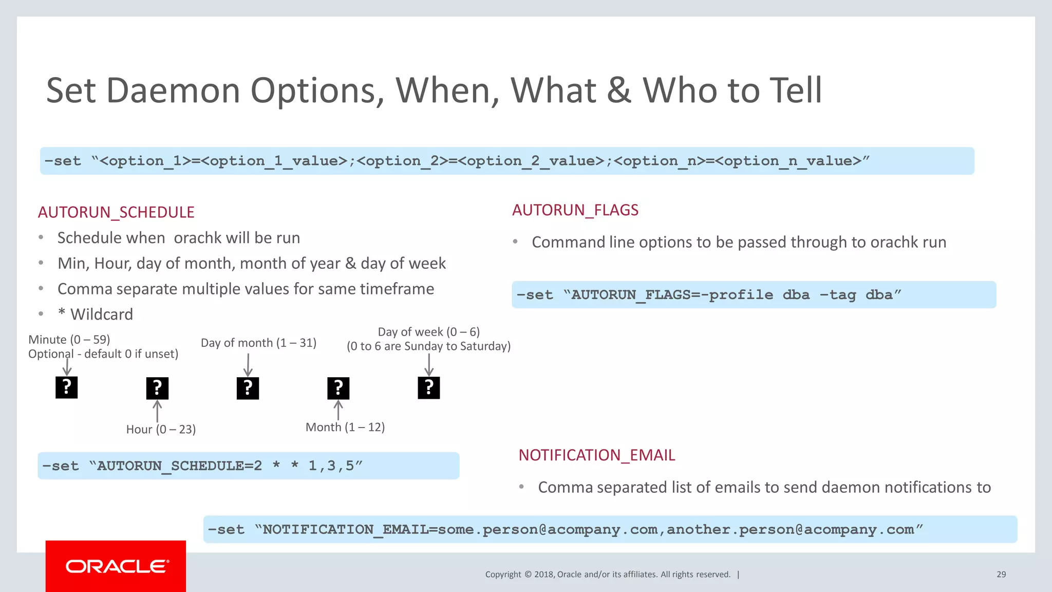 Copyright © 2018, Oracle and/or its affiliates. All rights reserved. |
Set Daemon Options, When, What & Who to Tell
29
–set “<option_1>=<option_1_value>;<option_2>=<option_2_value>;<option_n>=<option_n_value>”
AUTORUN_SCHEDULE
• Schedule when orachk will be run
• Min, Hour, day of month, month of year & day of week
• Comma separate multiple values for same timeframe
• * Wildcard
?
Hour (0 – 23)
? ? ?
Day of month (1 – 31)
Month (1 – 12)
Day of week (0 – 6)
(0 to 6 are Sunday to Saturday)
–set “AUTORUN_SCHEDULE=2 * * 1,3,5”
AUTORUN_FLAGS
• Command line options to be passed through to orachk run
–set “AUTORUN_FLAGS=-profile dba –tag dba”
NOTIFICATION_EMAIL
• Comma separated list of emails to send daemon notifications to
–set “NOTIFICATION_EMAIL=some.person@acompany.com,another.person@acompany.com”
?
Minute (0 – 59)
Optional - default 0 if unset)
 