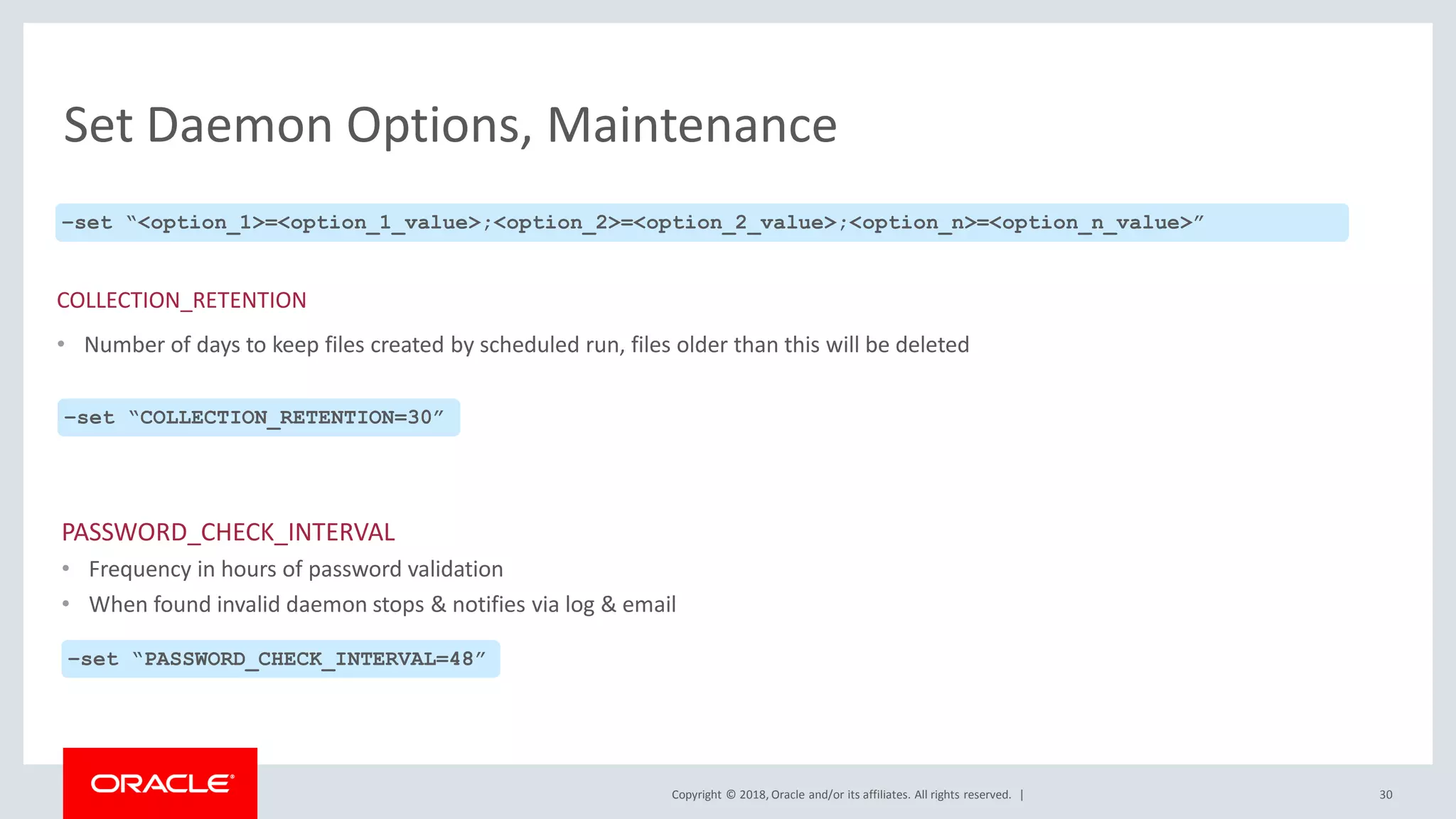 Copyright © 2018, Oracle and/or its affiliates. All rights reserved. |
Set Daemon Options, Maintenance
PASSWORD_CHECK_INTERVAL
• Frequency in hours of password validation
• When found invalid daemon stops & notifies via log & email
30
–set “<option_1>=<option_1_value>;<option_2>=<option_2_value>;<option_n>=<option_n_value>”
COLLECTION_RETENTION
• Number of days to keep files created by scheduled run, files older than this will be deleted
–set “COLLECTION_RETENTION=30”
–set “PASSWORD_CHECK_INTERVAL=48”
 