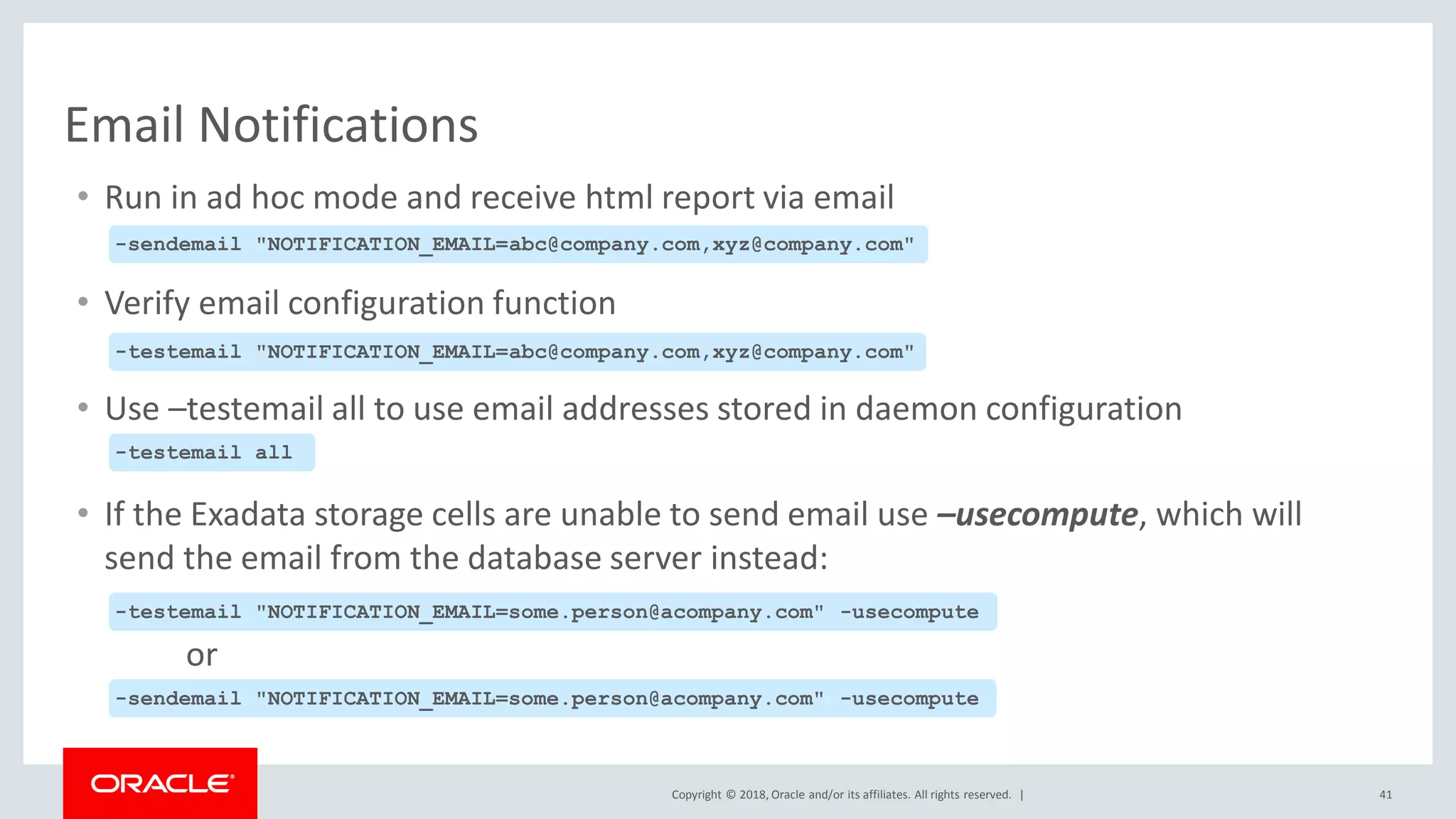 Copyright © 2018, Oracle and/or its affiliates. All rights reserved. |
Email Notifications
• Run in ad hoc mode and receive html report via email
• Verify email configuration function
• Use –testemail all to use email addresses stored in daemon configuration
• If the Exadata storage cells are unable to send email use –usecompute, which will
send the email from the database server instead:
or
-sendemail "NOTIFICATION_EMAIL=abc@company.com,xyz@company.com"
-testemail "NOTIFICATION_EMAIL=abc@company.com,xyz@company.com"
-testemail all
41
-testemail "NOTIFICATION_EMAIL=some.person@acompany.com" -usecompute
-sendemail "NOTIFICATION_EMAIL=some.person@acompany.com" -usecompute
 