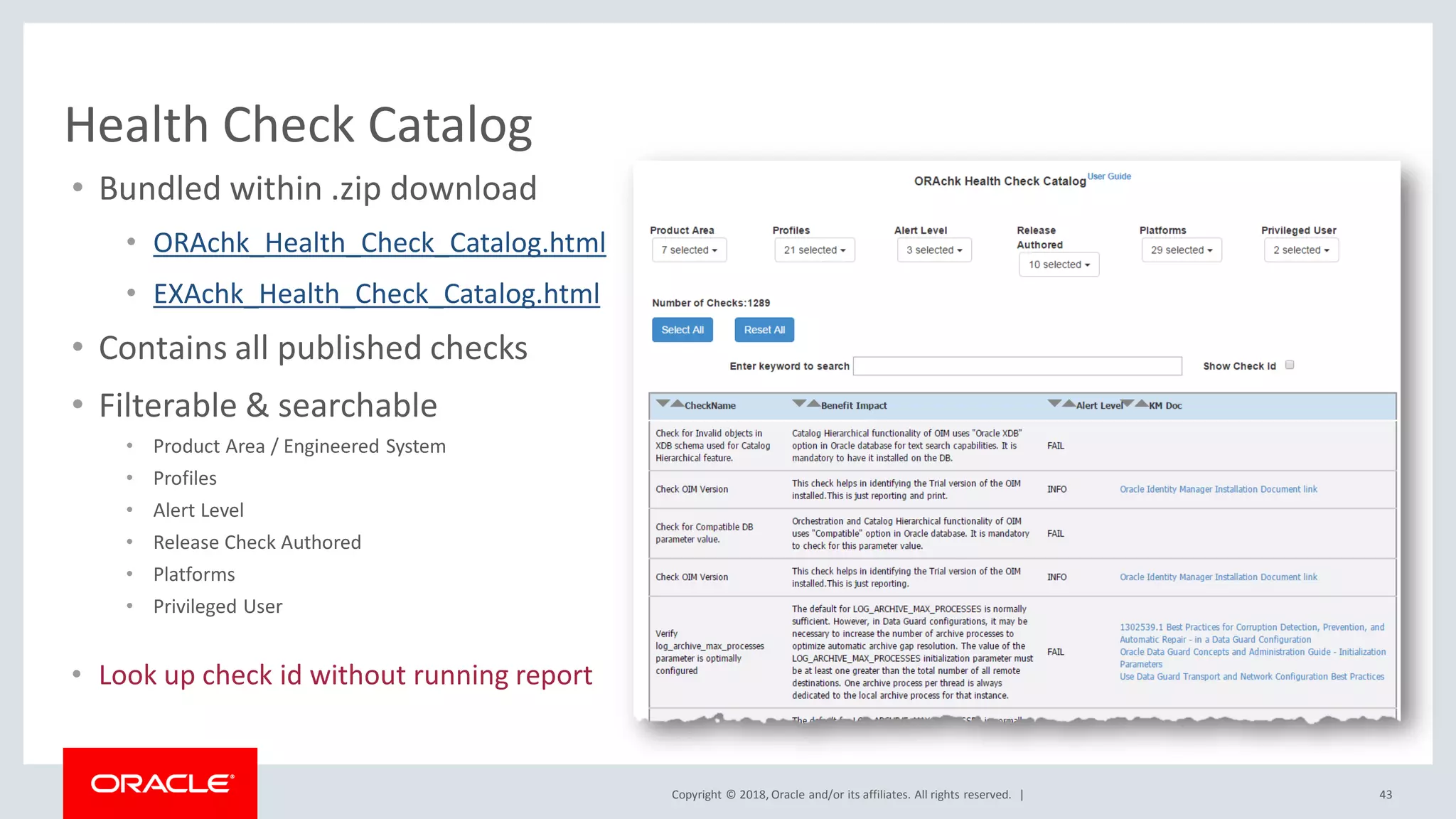 Copyright © 2018, Oracle and/or its affiliates. All rights reserved. | 43
Health Check Catalog
• Bundled within .zip download
• ORAchk_Health_Check_Catalog.html
• EXAchk_Health_Check_Catalog.html
• Contains all published checks
• Filterable & searchable
• Product Area / Engineered System
• Profiles
• Alert Level
• Release Check Authored
• Platforms
• Privileged User
• Look up check id without running report
 