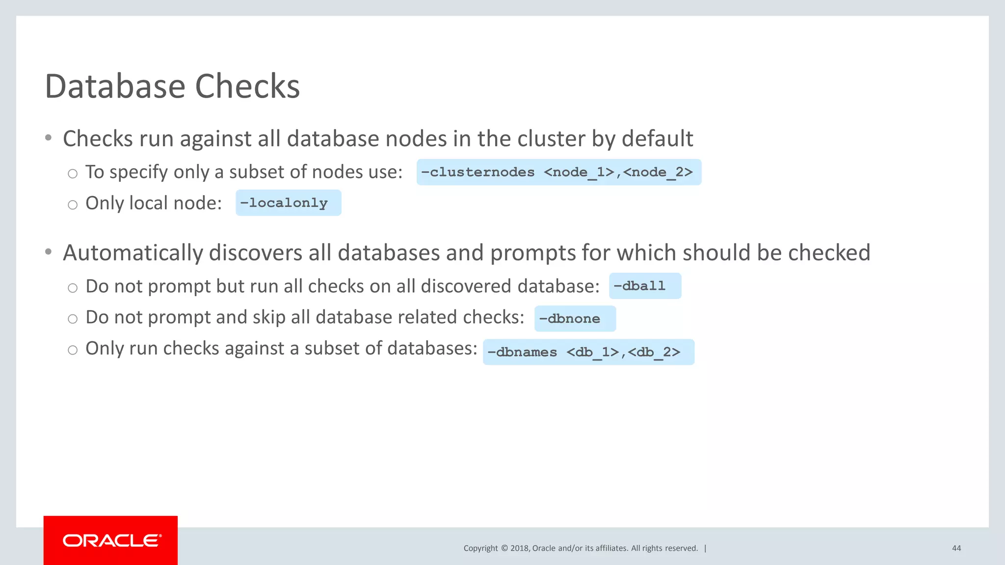Copyright © 2018, Oracle and/or its affiliates. All rights reserved. |
Database Checks
• Checks run against all database nodes in the cluster by default
o To specify only a subset of nodes use:
o Only local node:
• Automatically discovers all databases and prompts for which should be checked
o Do not prompt but run all checks on all discovered database:
o Do not prompt and skip all database related checks:
o Only run checks against a subset of databases:
44
–clusternodes <node_1>,<node_2>
–localonly
–dball
–dbnone
–dbnames <db_1>,<db_2>
 