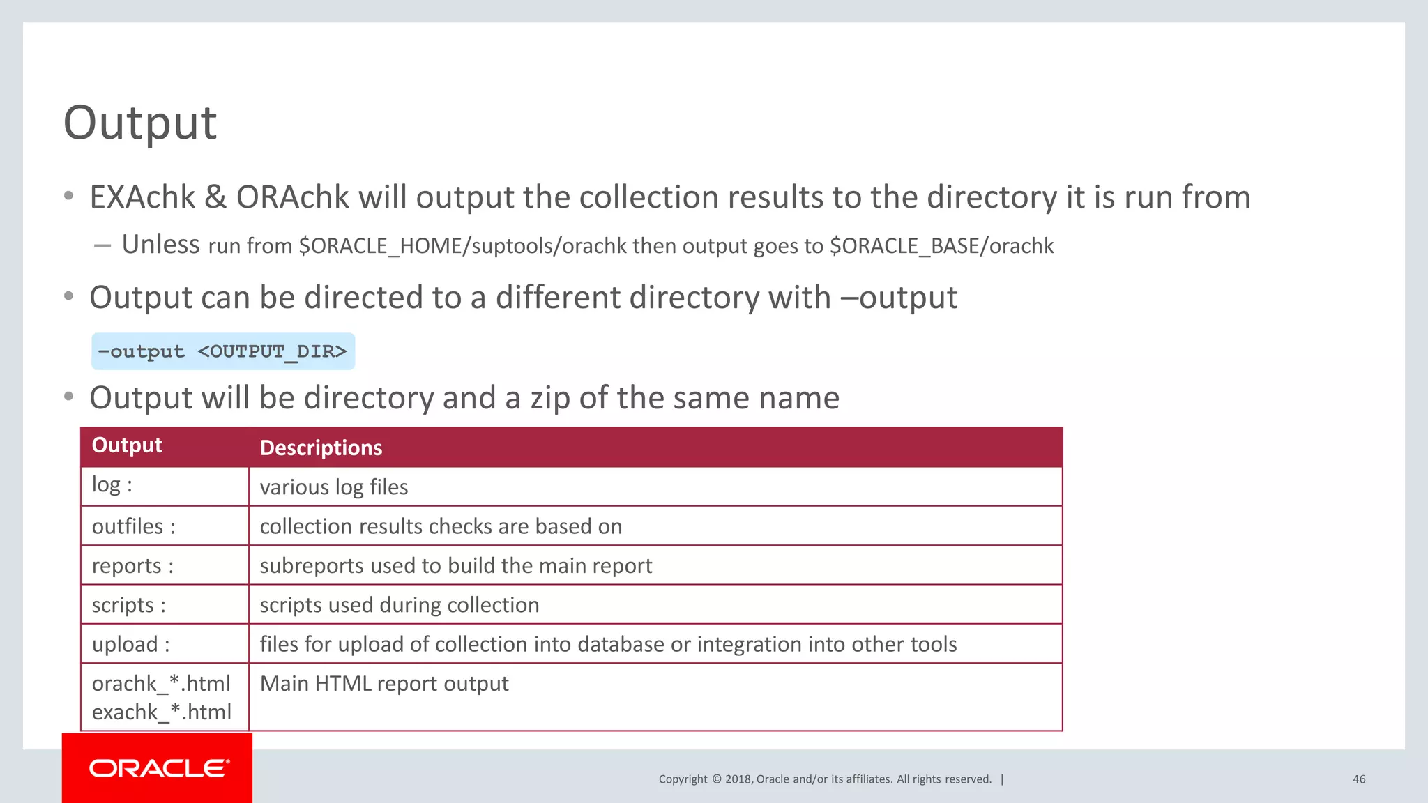 Copyright © 2018, Oracle and/or its affiliates. All rights reserved. |
Output
• EXAchk & ORAchk will output the collection results to the directory it is run from
– Unless run from $ORACLE_HOME/suptools/orachk then output goes to $ORACLE_BASE/orachk
• Output can be directed to a different directory with –output
• Output will be directory and a zip of the same name
46
–output <OUTPUT_DIR>
Output Descriptions
log : various log files
outfiles : collection results checks are based on
reports : subreports used to build the main report
scripts : scripts used during collection
upload : files for upload of collection into database or integration into other tools
orachk_*.html
exachk_*.html
Main HTML report output
 