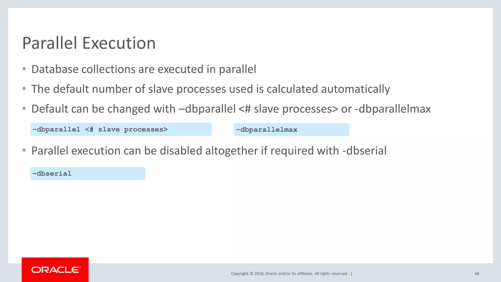 Copyright © 2018, Oracle and/or its affiliates. All rights reserved. |
Parallel Execution
• Database collections are executed in parallel
• The default number of slave processes used is calculated automatically
• Default can be changed with –dbparallel <# slave processes> or -dbparallelmax
• Parallel execution can be disabled altogether if required with -dbserial
48
–dbparallel <# slave processes> –dbparallelmax
–dbserial
 