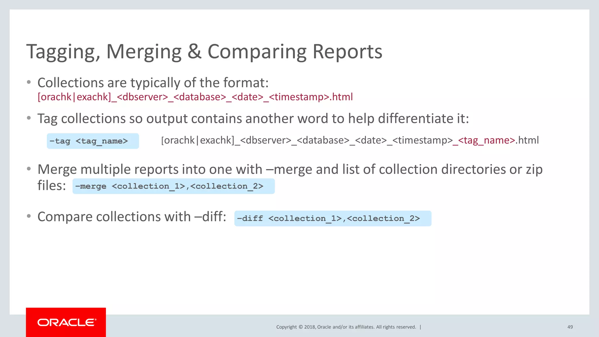 Copyright © 2018, Oracle and/or its affiliates. All rights reserved. |
Tagging, Merging & Comparing Reports
• Collections are typically of the format:
[orachk|exachk]_<dbserver>_<database>_<date>_<timestamp>.html
• Tag collections so output contains another word to help differentiate it:
[orachk|exachk]_<dbserver>_<database>_<date>_<timestamp>_<tag_name>.html
• Merge multiple reports into one with –merge and list of collection directories or zip
files:
• Compare collections with –diff:
49
–merge <collection_1>,<collection_2>
–diff <collection_1>,<collection_2>
–tag <tag_name>
 