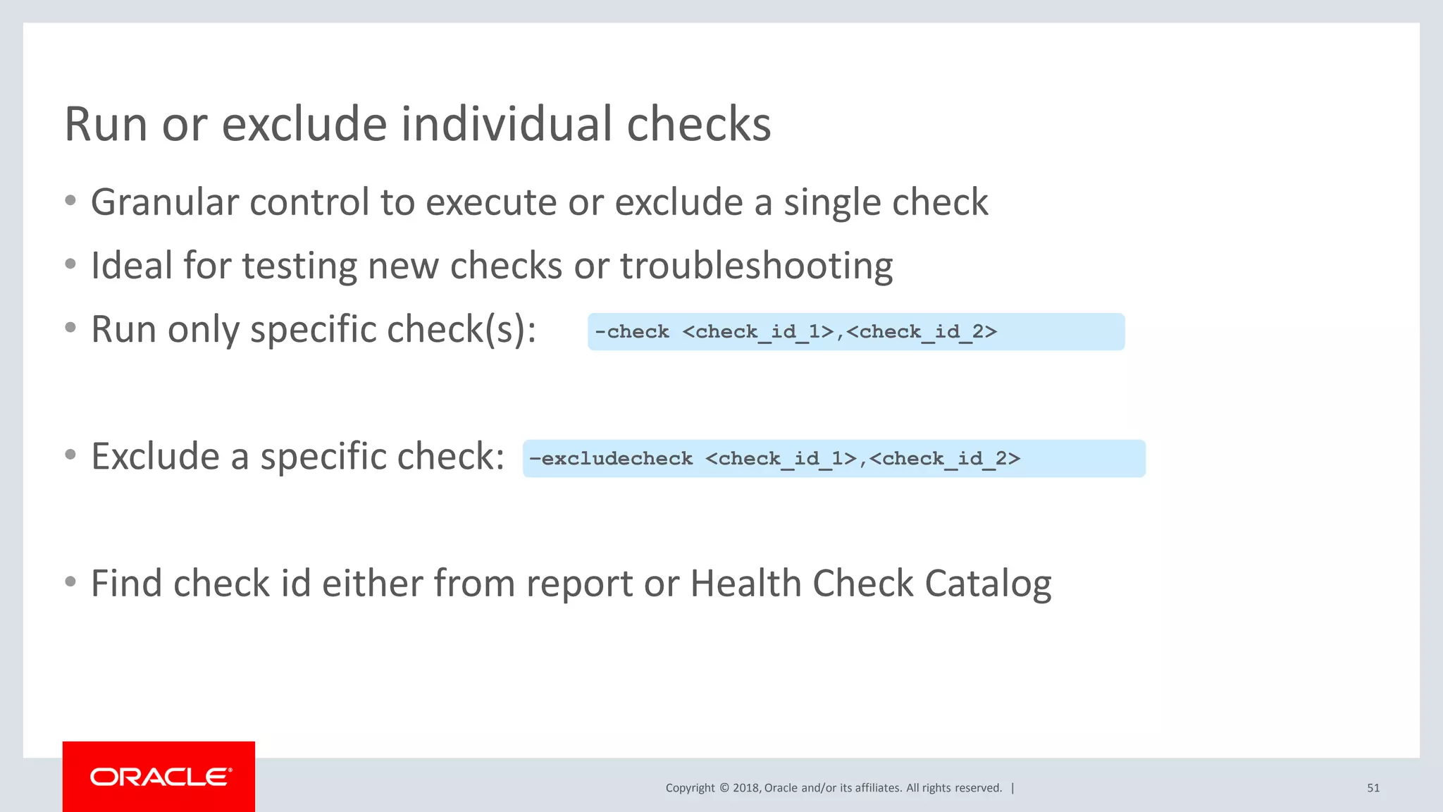 Copyright © 2018, Oracle and/or its affiliates. All rights reserved. |
Run or exclude individual checks
• Granular control to execute or exclude a single check
• Ideal for testing new checks or troubleshooting
• Run only specific check(s):
• Exclude a specific check:
• Find check id either from report or Health Check Catalog
51
-check <check_id_1>,<check_id_2>
–excludecheck <check_id_1>,<check_id_2>
 