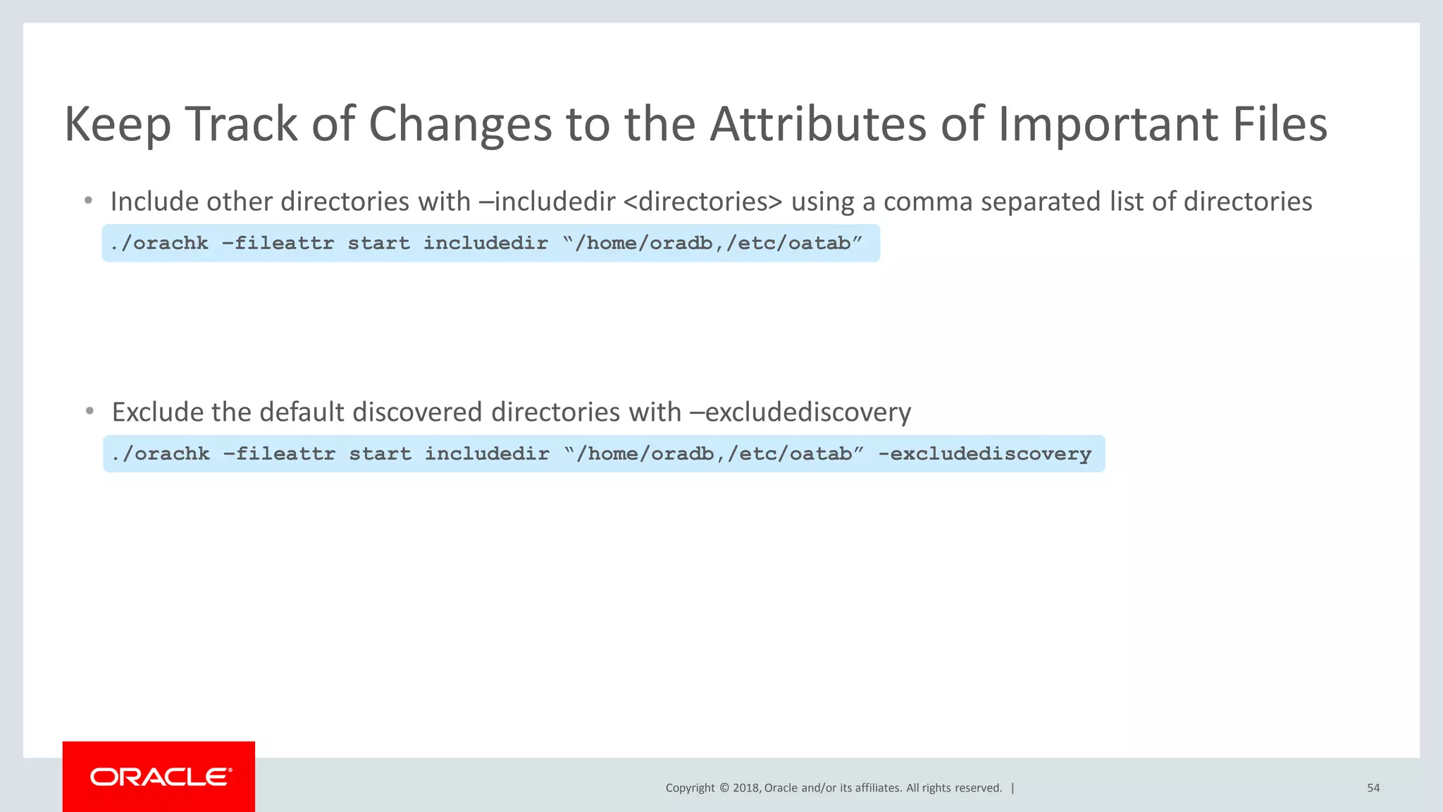 Copyright © 2018, Oracle and/or its affiliates. All rights reserved. | 54
Keep Track of Changes to the Attributes of Important Files
• Include other directories with –includedir <directories> using a comma separated list of directories
./orachk –fileattr start includedir “/home/oradb,/etc/oatab”
• Exclude the default discovered directories with –excludediscovery
./orachk –fileattr start includedir “/home/oradb,/etc/oatab” -excludediscovery
 