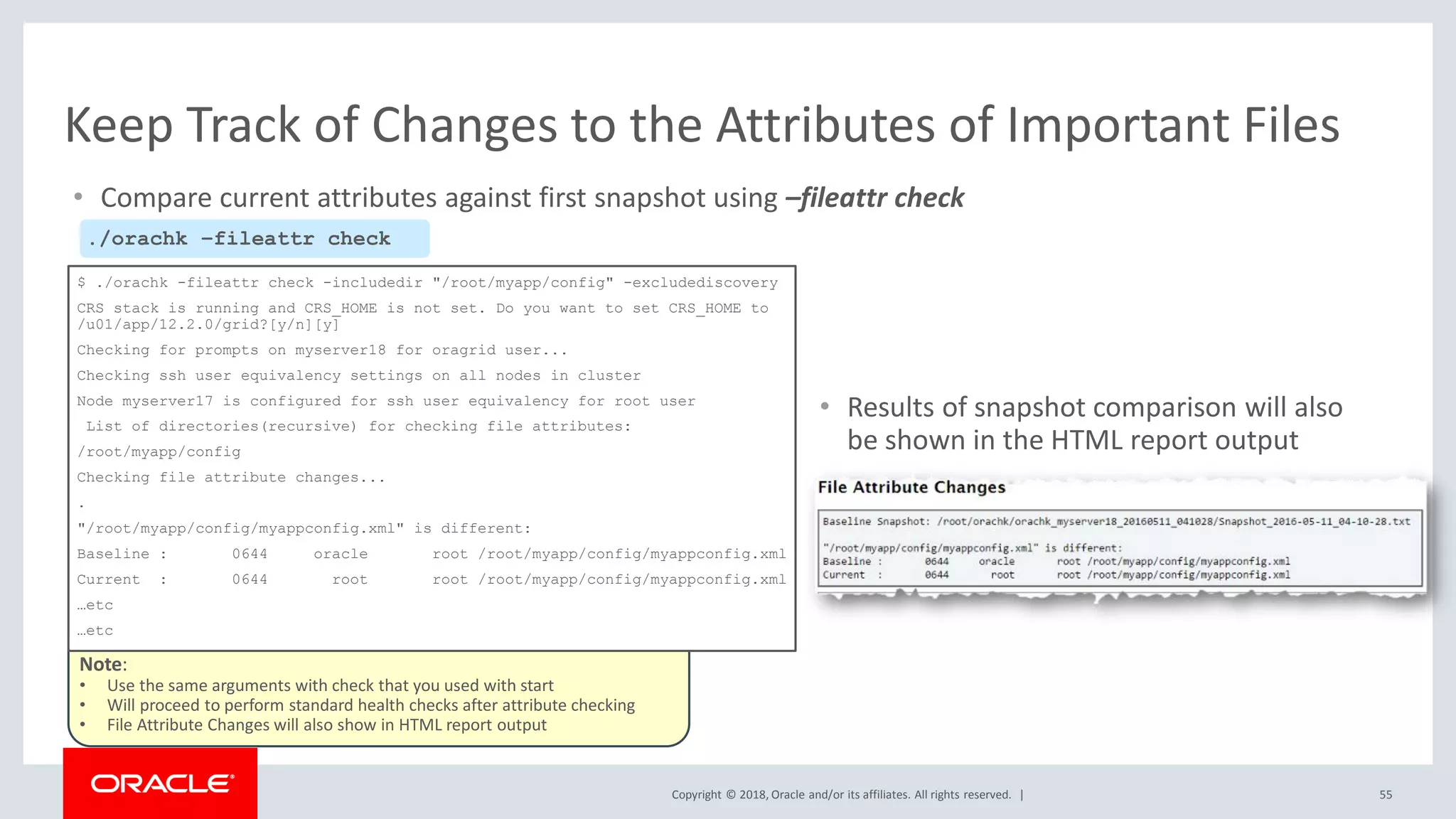 Copyright © 2018, Oracle and/or its affiliates. All rights reserved. |
Note:
• Use the same arguments with check that you used with start
• Will proceed to perform standard health checks after attribute checking
• File Attribute Changes will also show in HTML report output
$ ./orachk -fileattr check -includedir "/root/myapp/config" -excludediscovery
CRS stack is running and CRS_HOME is not set. Do you want to set CRS_HOME to
/u01/app/12.2.0/grid?[y/n][y]
Checking for prompts on myserver18 for oragrid user...
Checking ssh user equivalency settings on all nodes in cluster
Node myserver17 is configured for ssh user equivalency for root user
List of directories(recursive) for checking file attributes:
/root/myapp/config
Checking file attribute changes...
.
"/root/myapp/config/myappconfig.xml" is different:
Baseline : 0644 oracle root /root/myapp/config/myappconfig.xml
Current : 0644 root root /root/myapp/config/myappconfig.xml
…etc
…etc
• Compare current attributes against first snapshot using –fileattr check
55
Keep Track of Changes to the Attributes of Important Files
./orachk –fileattr check
• Results of snapshot comparison will also
be shown in the HTML report output
 