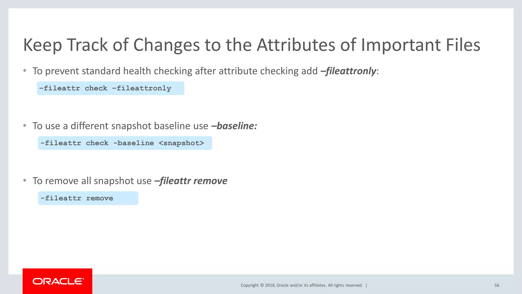 Copyright © 2018, Oracle and/or its affiliates. All rights reserved. |
Keep Track of Changes to the Attributes of Important Files
• To prevent standard health checking after attribute checking add –fileattronly:
• To use a different snapshot baseline use –baseline:
• To remove all snapshot use –fileattr remove
56
–fileattr check –fileattronly
-fileattr check -baseline <snapshot>
-fileattr remove
 
