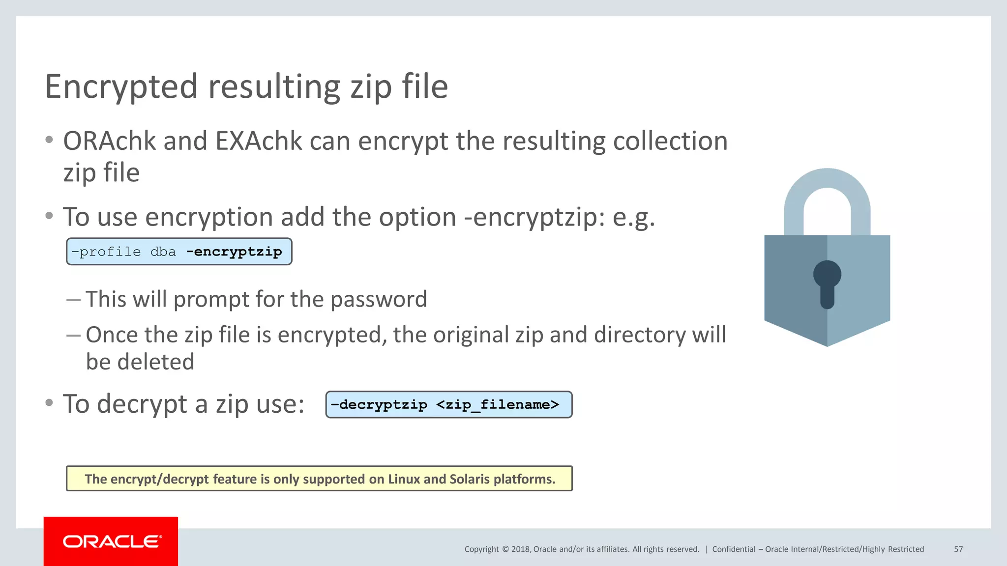 Copyright © 2018, Oracle and/or its affiliates. All rights reserved. |
Encrypted resulting zip file
• ORAchk and EXAchk can encrypt the resulting collection
zip file
• To use encryption add the option -encryptzip: e.g.
– This will prompt for the password
– Once the zip file is encrypted, the original zip and directory will
be deleted
• To decrypt a zip use:
Confidential – Oracle Internal/Restricted/Highly Restricted 57
–profile dba -encryptzip
–decryptzip <zip_filename>
The encrypt/decrypt feature is only supported on Linux and Solaris platforms.
 