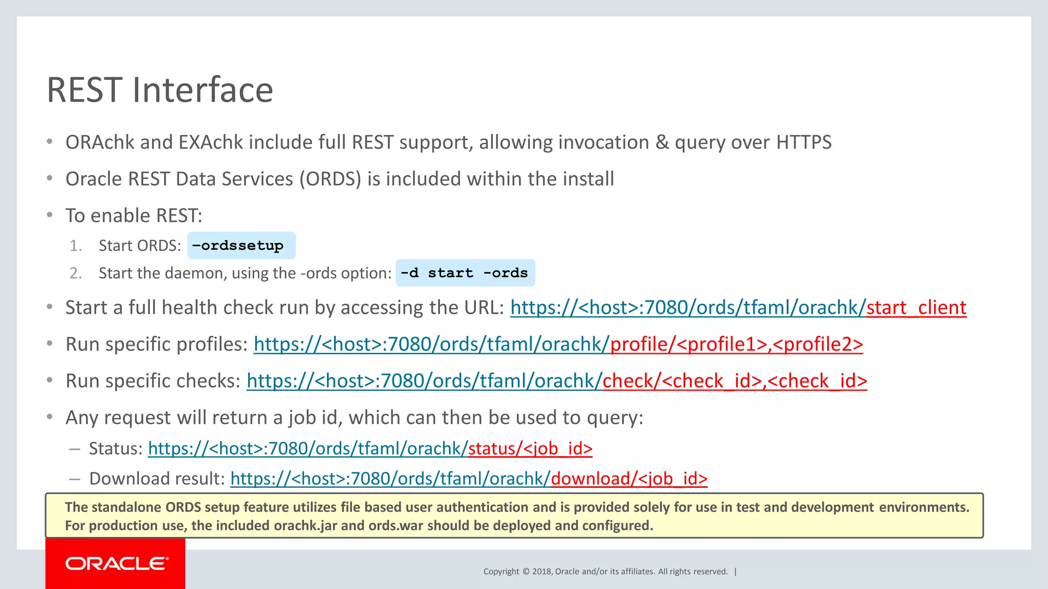 Copyright © 2018, Oracle and/or its affiliates. All rights reserved. |
REST Interface
• ORAchk and EXAchk include full REST support, allowing invocation & query over HTTPS
• Oracle REST Data Services (ORDS) is included within the install
• To enable REST:
1. Start ORDS:
2. Start the daemon, using the -ords option:
• Start a full health check run by accessing the URL: https://<host>:7080/ords/tfaml/orachk/start_client
• Run specific profiles: https://<host>:7080/ords/tfaml/orachk/profile/<profile1>,<profile2>
• Run specific checks: https://<host>:7080/ords/tfaml/orachk/check/<check_id>,<check_id>
• Any request will return a job id, which can then be used to query:
– Status: https://<host>:7080/ords/tfaml/orachk/status/<job_id>
– Download result: https://<host>:7080/ords/tfaml/orachk/download/<job_id>
–ordssetup
-d start -ords
The standalone ORDS setup feature utilizes file based user authentication and is provided solely for use in test and development environments.
For production use, the included orachk.jar and ords.war should be deployed and configured.
 