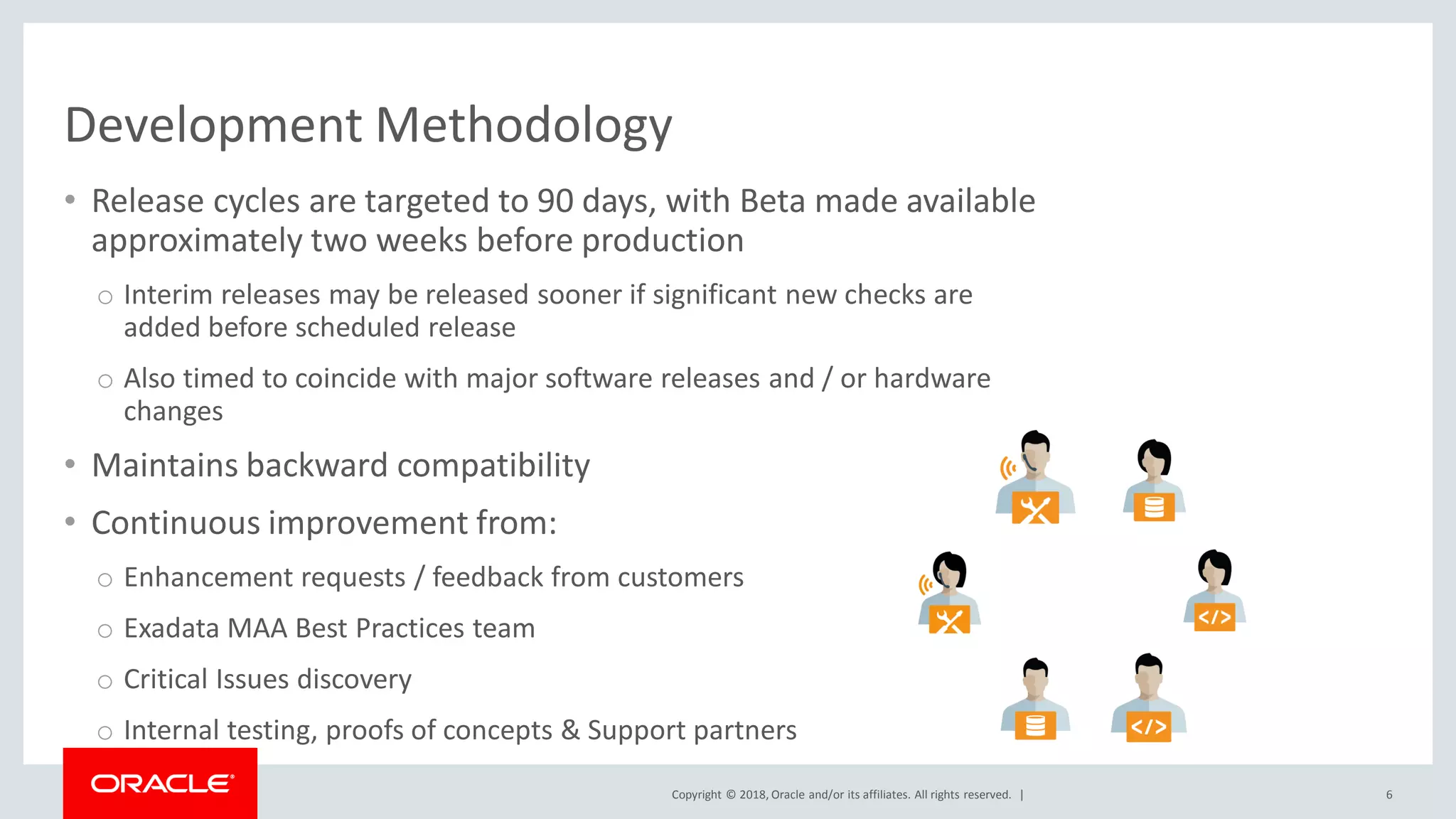 Copyright © 2018, Oracle and/or its affiliates. All rights reserved. |
• Release cycles are targeted to 90 days, with Beta made available
approximately two weeks before production
o Interim releases may be released sooner if significant new checks are
added before scheduled release
o Also timed to coincide with major software releases and / or hardware
changes
• Maintains backward compatibility
• Continuous improvement from:
o Enhancement requests / feedback from customers
o Exadata MAA Best Practices team
o Critical Issues discovery
o Internal testing, proofs of concepts & Support partners
6
Development Methodology
 