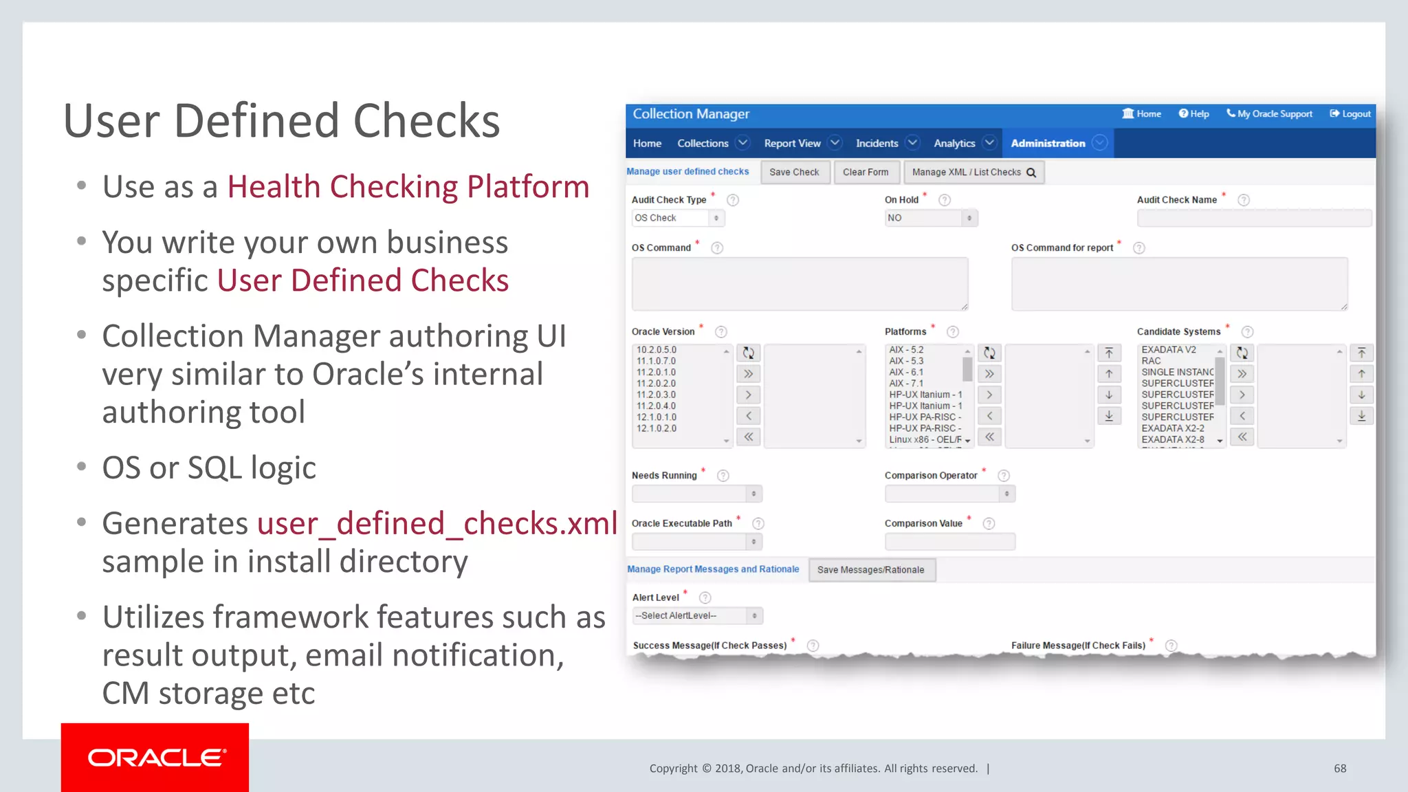 Copyright © 2018, Oracle and/or its affiliates. All rights reserved. | 68
User Defined Checks
• Use as a Health Checking Platform
• You write your own business
specific User Defined Checks
• Collection Manager authoring UI
very similar to Oracle’s internal
authoring tool
• OS or SQL logic
• Generates user_defined_checks.xml
sample in install directory
• Utilizes framework features such as
result output, email notification,
CM storage etc
 