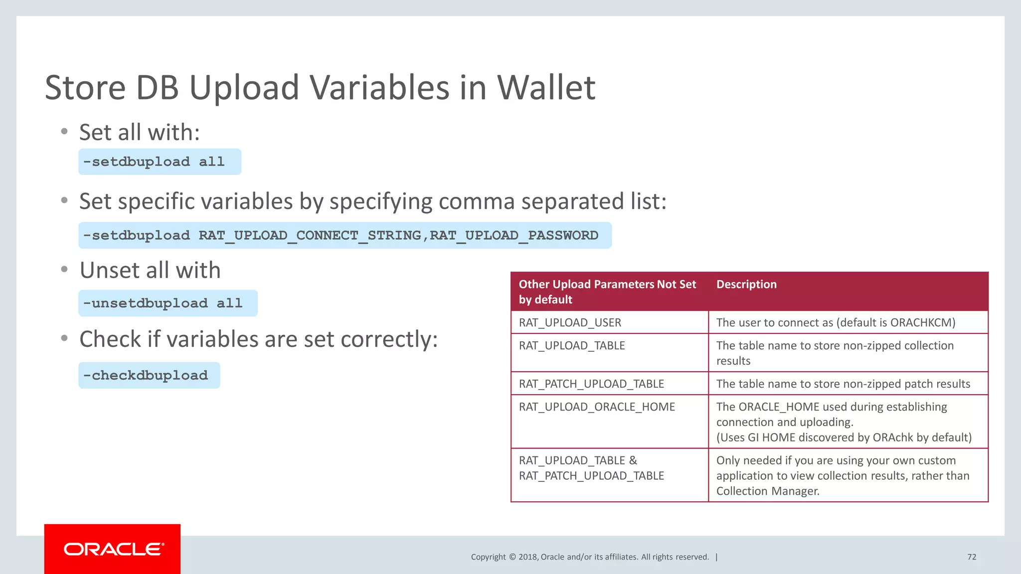 Copyright © 2018, Oracle and/or its affiliates. All rights reserved. | 72
Store DB Upload Variables in Wallet
• Set all with:
• Set specific variables by specifying comma separated list:
• Unset all with
• Check if variables are set correctly:
-setdbupload all
-setdbupload RAT_UPLOAD_CONNECT_STRING,RAT_UPLOAD_PASSWORD
-unsetdbupload all
-checkdbupload
Other Upload Parameters Not Set
by default
Description
RAT_UPLOAD_USER The user to connect as (default is ORACHKCM)
RAT_UPLOAD_TABLE The table name to store non-zipped collection
results
RAT_PATCH_UPLOAD_TABLE The table name to store non-zipped patch results
RAT_UPLOAD_ORACLE_HOME The ORACLE_HOME used during establishing
connection and uploading.
(Uses GI HOME discovered by ORAchk by default)
RAT_UPLOAD_TABLE &
RAT_PATCH_UPLOAD_TABLE
Only needed if you are using your own custom
application to view collection results, rather than
Collection Manager.
 