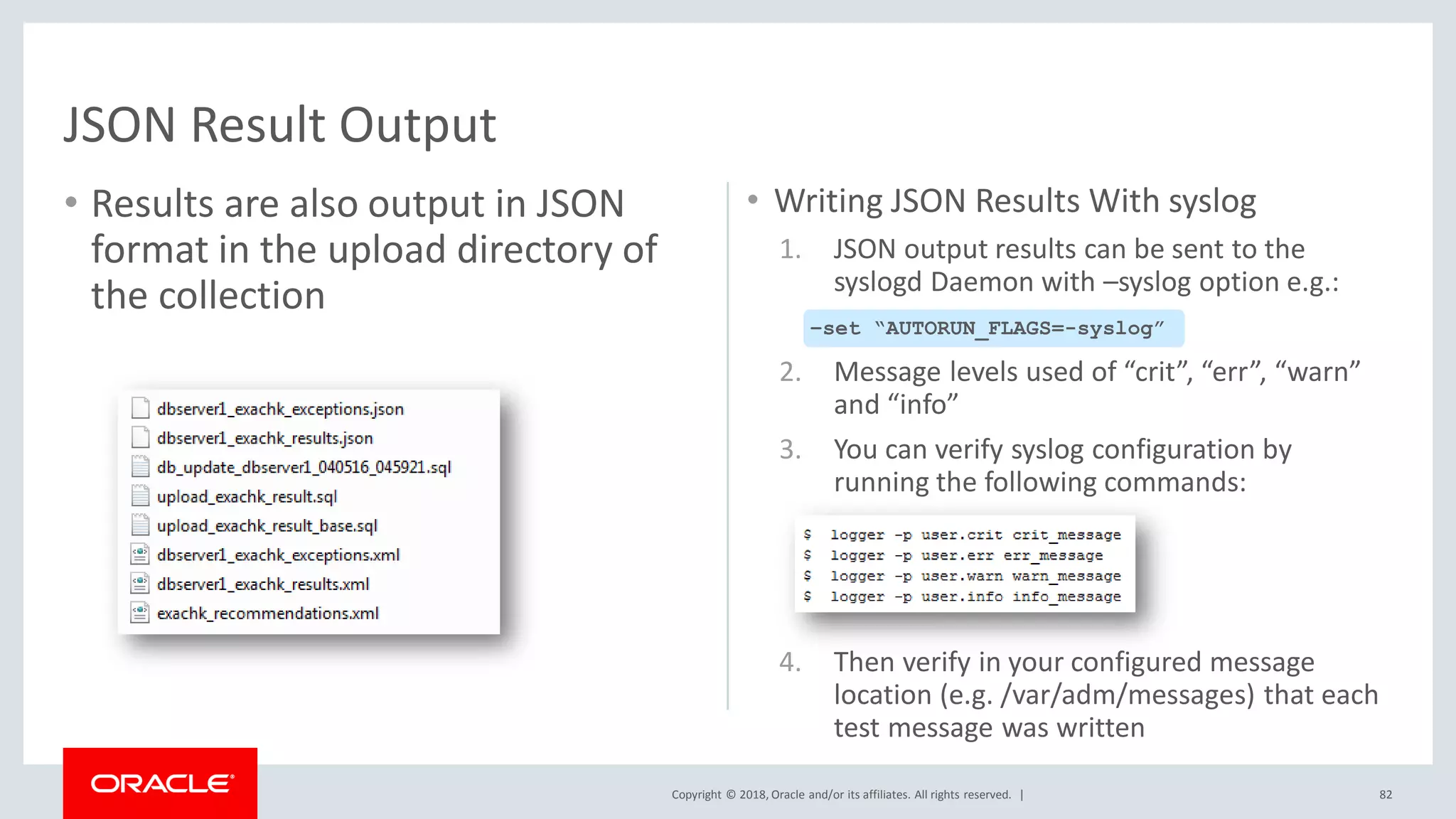 Copyright © 2018, Oracle and/or its affiliates. All rights reserved. |
• Results are also output in JSON
format in the upload directory of
the collection
• Writing JSON Results With syslog
1. JSON output results can be sent to the
syslogd Daemon with –syslog option e.g.:
2. Message levels used of “crit”, “err”, “warn”
and “info”
3. You can verify syslog configuration by
running the following commands:
4. Then verify in your configured message
location (e.g. /var/adm/messages) that each
test message was written
82
JSON Result Output
–set “AUTORUN_FLAGS=-syslog”
 