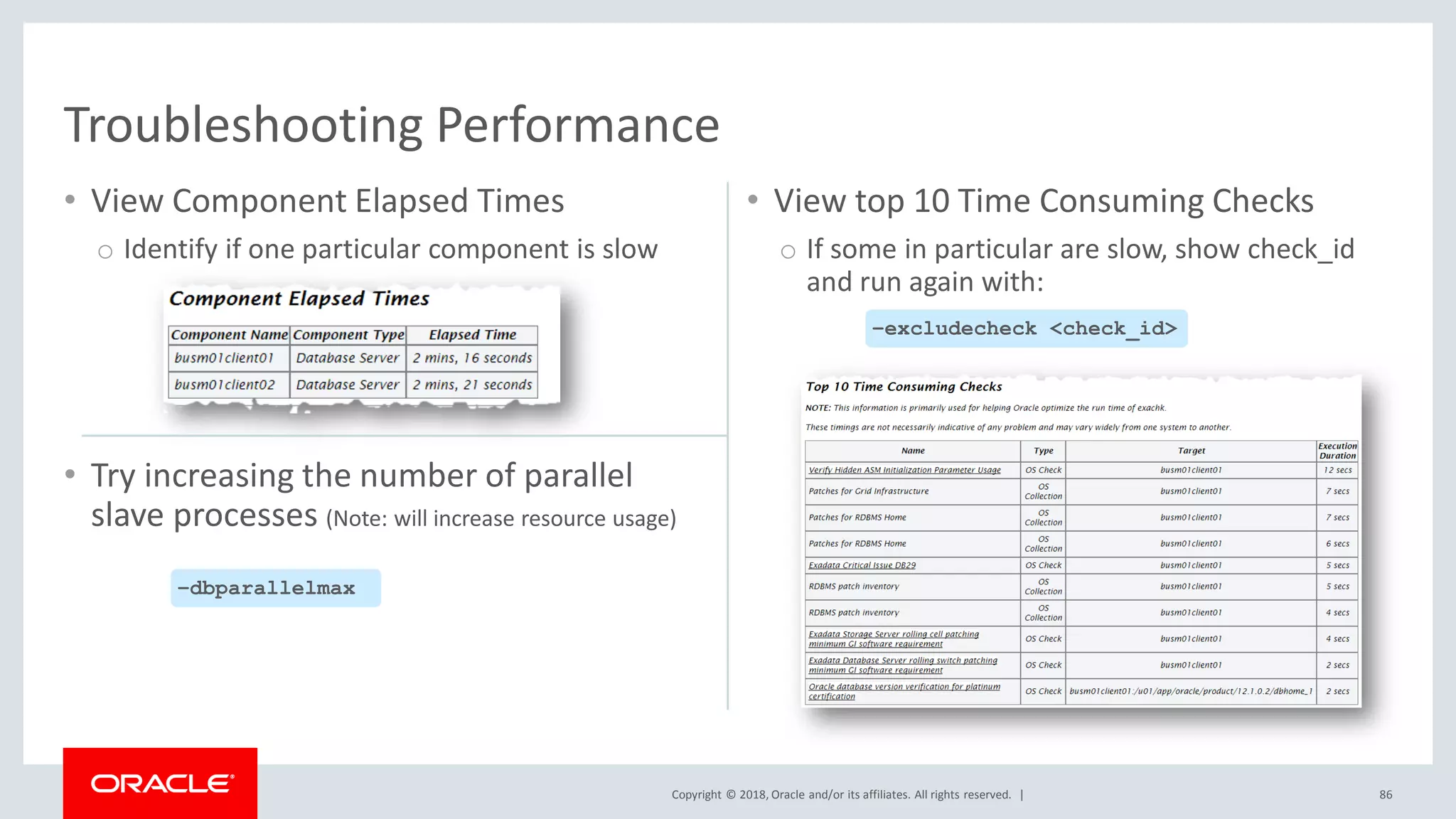Copyright © 2018, Oracle and/or its affiliates. All rights reserved. |
• View Component Elapsed Times
o Identify if one particular component is slow
• View top 10 Time Consuming Checks
o If some in particular are slow, show check_id
and run again with:
86
Troubleshooting Performance
–excludecheck <check_id>
• Try increasing the number of parallel
slave processes (Note: will increase resource usage)
–dbparallelmax
 