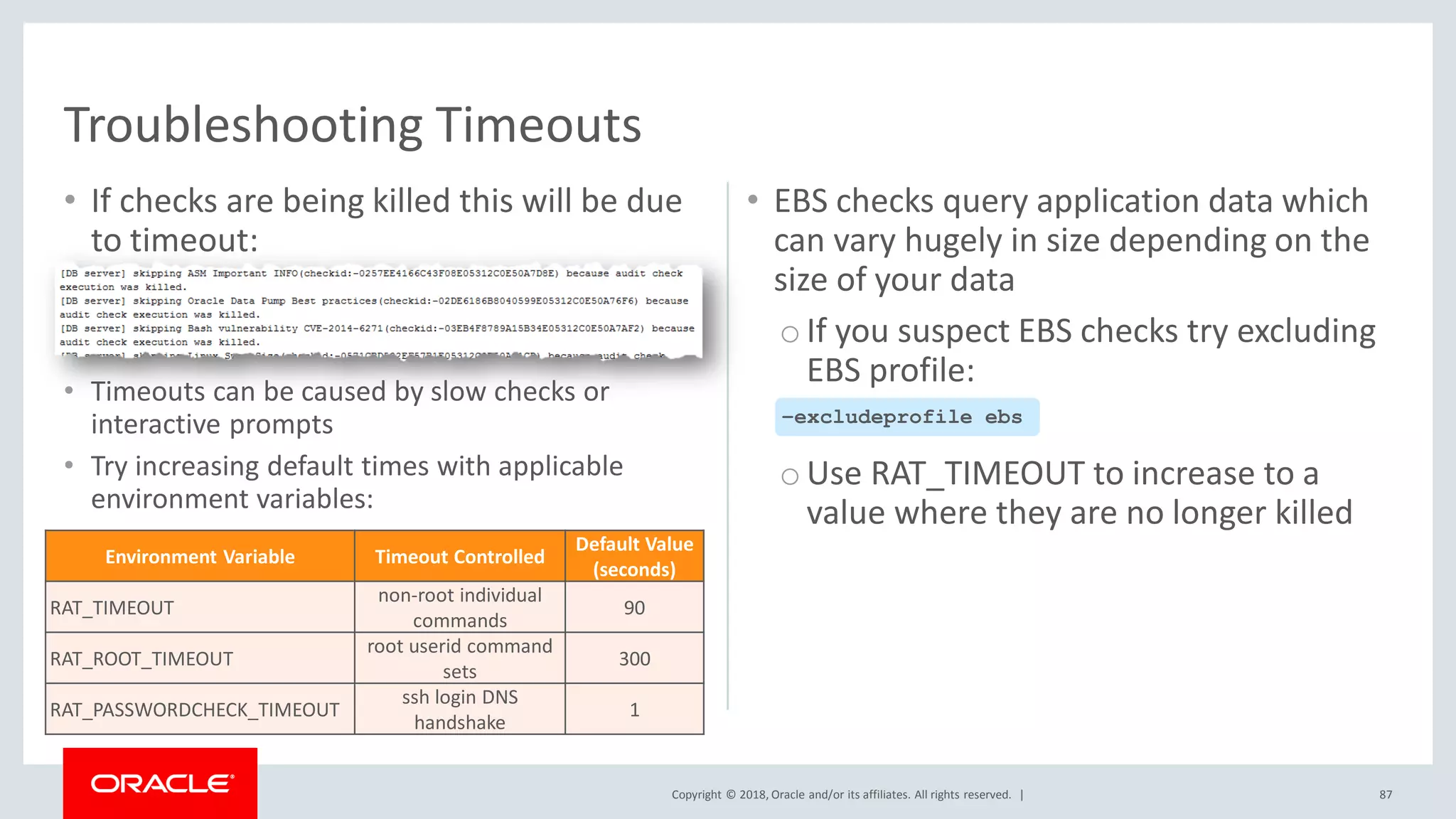 Copyright © 2018, Oracle and/or its affiliates. All rights reserved. |
• If checks are being killed this will be due
to timeout:
• Timeouts can be caused by slow checks or
interactive prompts
• Try increasing default times with applicable
environment variables:
• EBS checks query application data which
can vary hugely in size depending on the
size of your data
oIf you suspect EBS checks try excluding
EBS profile:
oUse RAT_TIMEOUT to increase to a
value where they are no longer killed
87
Troubleshooting Timeouts
–excludeprofile ebs
Environment Variable Timeout Controlled
Default Value
(seconds)
RAT_TIMEOUT
non-root individual
commands
90
RAT_ROOT_TIMEOUT
root userid command
sets
300
RAT_PASSWORDCHECK_TIMEOUT
ssh login DNS
handshake
1
 
