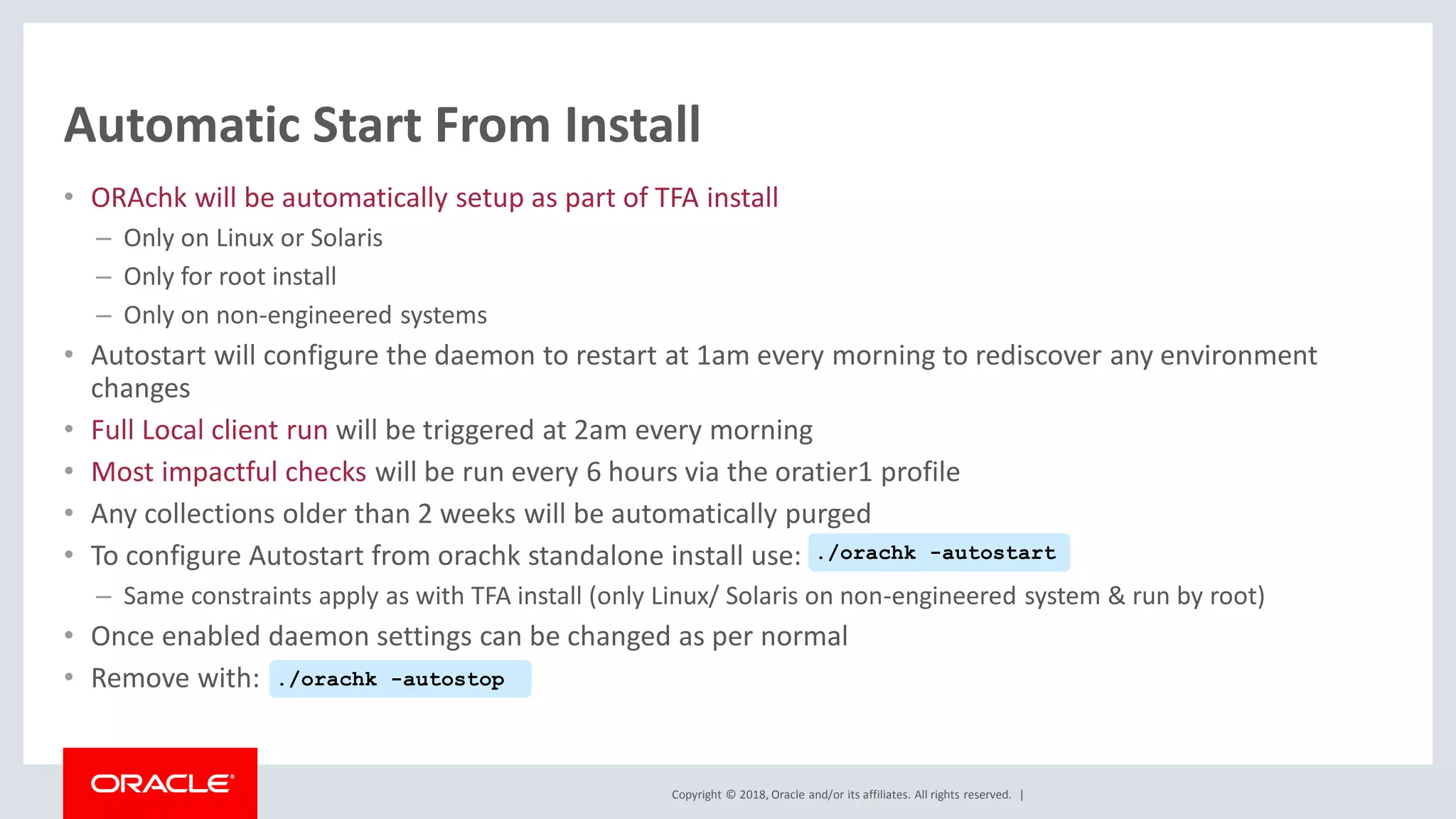 Copyright © 2018, Oracle and/or its affiliates. All rights reserved. |
Automatic Start From Install
• ORAchk will be automatically setup as part of TFA install
– Only on Linux or Solaris
– Only for root install
– Only on non-engineered systems
• Autostart will configure the daemon to restart at 1am every morning to rediscover any environment
changes
• Full Local client run will be triggered at 2am every morning
• Most impactful checks will be run every 6 hours via the oratier1 profile
• Any collections older than 2 weeks will be automatically purged
• To configure Autostart from orachk standalone install use:
– Same constraints apply as with TFA install (only Linux/ Solaris on non-engineered system & run by root)
• Once enabled daemon settings can be changed as per normal
• Remove with:
./orachk -autostart
./orachk -autostop
 