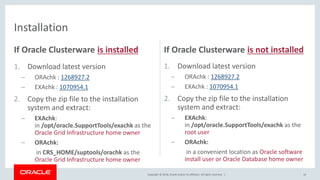 Copyright © 2018, Oracle and/or its affiliates. All rights reserved. |
If Oracle Clusterware is installed
1. Download latest version
– ORAchk : 1268927.2
– EXAchk : 1070954.1
2. Copy the zip file to the installation
system and extract:
– EXAchk:
in /opt/oracle.SupportTools/exachk as the
Oracle Grid Infrastructure home owner
– ORAchk:
in CRS_HOME/suptools/orachk as the
Oracle Grid Infrastructure home owner
If Oracle Clusterware is not installed
1. Download latest version
– ORAchk : 1268927.2
– EXAchk : 1070954.1
2. Copy the zip file to the installation
system and extract:
– EXAchk:
in /opt/oracle.SupportTools/exachk as the
root user
– ORAchk:
in a convenient location as Oracle software
install user or Oracle Database home owner
10
Installation
 