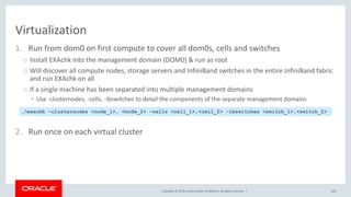 Copyright © 2018, Oracle and/or its affiliates. All rights reserved. |
Virtualization
1. Run from dom0 on first compute to cover all dom0s, cells and switches
o Install EXAchk into the management domain (DOM0) & run as root
o Will discover all compute nodes, storage servers and InfiniBand switches in the entire InfiniBand fabric
and run EXAchk on all
o If a single machine has been separated into multiple management domains
• Use -clusternodes, -cells, -ibswitches to detail the components of the separate management domains
2. Run once on each virtual cluster
105
./exachk –clusternodes <node_1>, <node_2> –cells <cell_1>,<cell_2> –ibswitches <switch_1>,<switch_2>
 