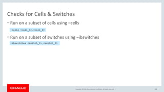 Copyright © 2018, Oracle and/or its affiliates. All rights reserved. |
Checks for Cells & Switches
• Run on a subset of cells using –cells
• Run on a subset of switches using –ibswitches
108
–cells <cell_1>,<cell_2>
–ibswitches <switch_1>,<switch_2>
 