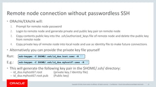 Copyright © 2018, Oracle and/or its affiliates. All rights reserved. |
Remote node connection without passwordless SSH
• ORAchk/EXAchk will:
1. Prompt for remote node password
2. Login to remote node and generate private and public key pair on remote node
3. Copy contents public key into the .ssh/authorized_keys file of remote node and delete the public key
from remote node
4. Copy private key of remote node into local node and use as identity file to make future connections
• Alternatively you can provide the private key file yourself
Run:
E.g.:
• This will generate the following key pair in the $HOME/.ssh/ directory:
– id_dsa.myhost67.root (private key / Identity file)
– id_dsa.myhost67.root.pub (Public key)
Confidential – Oracle Internal/Restricted/Highly Restricted 12
ssh-keygen -f $HOME/.ssh/id_dsa.host.user -N ''
ssh-keygen -f $HOME/.ssh/id_dsa.myhost67.user -N ''
 