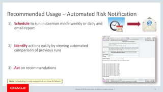 Copyright © 2018, Oracle and/or its affiliates. All rights reserved. |
Recommended Usage – Automated Risk Notification
1) Schedule to run in daemon mode weekly or daily and
email report
2) Identify actions easily by viewing automated
comparison of previous runs
3) Act on recommendations
15
Note: Scheduling is only supported on Linux & Solaris
 