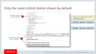 Copyright © 2018, Oracle and/or its affiliates. All rights reserved. |
Only the most critical checks shown by default
Confidential – Oracle Internal/Restricted/Highly Restricted 21
Only critical checks
shown by default 1
All other checks are
run and available 2
./orachk –profile oratier1
./exachk –profile exatier1
To only run critical checks use the
appropriate profile:
 