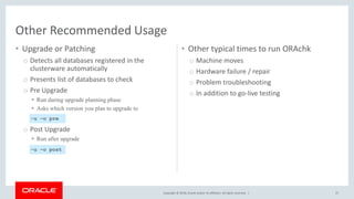 Copyright © 2018, Oracle and/or its affiliates. All rights reserved. |
• Upgrade or Patching
o Detects all databases registered in the
clusterware automatically
o Presents list of databases to check
o Pre Upgrade
 Run during upgrade planning phase
 Asks which version you plan to upgrade to
o Post Upgrade
 Run after upgrade
• Other typical times to run ORAchk
o Machine moves
o Hardware failure / repair
o Problem troubleshooting
o In addition to go-live testing
27
Other Recommended Usage
-u –o pre
-u –o post
 