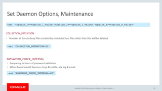 Copyright © 2018, Oracle and/or its affiliates. All rights reserved. |
Set Daemon Options, Maintenance
PASSWORD_CHECK_INTERVAL
• Frequency in hours of password validation
• When found invalid daemon stops & notifies via log & email
30
–set “<option_1>=<option_1_value>;<option_2>=<option_2_value>;<option_n>=<option_n_value>”
COLLECTION_RETENTION
• Number of days to keep files created by scheduled run, files older than this will be deleted
–set “COLLECTION_RETENTION=30”
–set “PASSWORD_CHECK_INTERVAL=48”
 