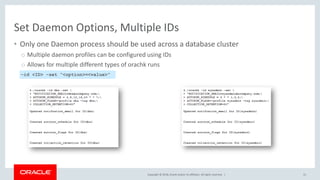 Copyright © 2018, Oracle and/or its affiliates. All rights reserved. |
Set Daemon Options, Multiple IDs
• Only one Daemon process should be used across a database cluster
o Multiple daemon profiles can be configured using IDs
o Allows for multiple different types of orachk runs
31
–id <ID> –set “<option>=<value>”
 