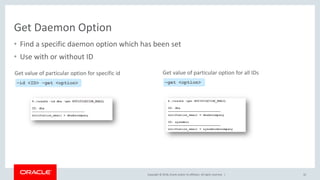 Copyright © 2018, Oracle and/or its affiliates. All rights reserved. |
Get Daemon Option
• Find a specific daemon option which has been set
• Use with or without ID
32
–id <ID> –get <option>
Get value of particular option for specific id
–get <option>
Get value of particular option for all IDs
 